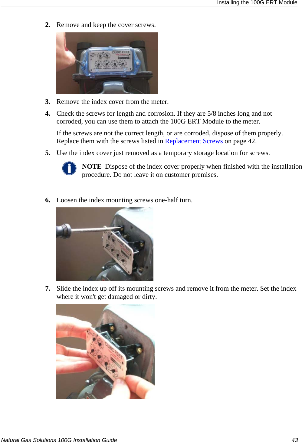  Installing the 100G ERT Module 2. Remove and keep the cover screws.  3. Remove the index cover from the meter. 4. Check the screws for length and corrosion. If they are 5/8 inches long and not corroded, you can use them to attach the 100G ERT Module to the meter. If the screws are not the correct length, or are corroded, dispose of them properly. Replace them with the screws listed in Replacement Screws on page 42. 5. Use the index cover just removed as a temporary storage location for screws.  NOTE  Dispose of the index cover properly when finished with the installation procedure. Do not leave it on customer premises.  6. Loosen the index mounting screws one-half turn.  7. Slide the index up off its mounting screws and remove it from the meter. Set the index where it won&apos;t get damaged or dirty.  Natural Gas Solutions 100G Installation Guide  43  