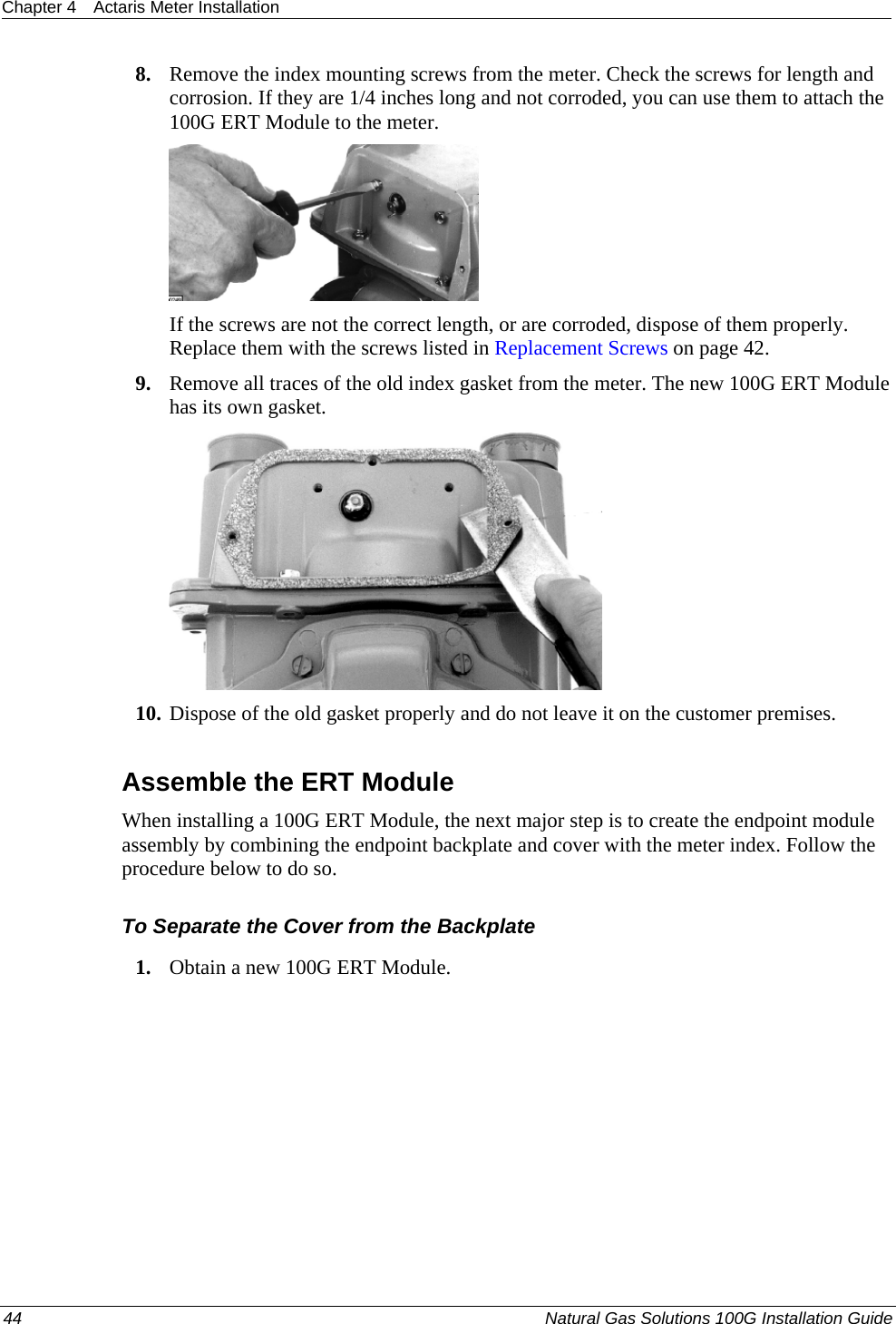 Chapter 4  Actaris Meter Installation  8. Remove the index mounting screws from the meter. Check the screws for length and corrosion. If they are 1/4 inches long and not corroded, you can use them to attach the 100G ERT Module to the meter.  If the screws are not the correct length, or are corroded, dispose of them properly. Replace them with the screws listed in Replacement Screws on page 42. 9. Remove all traces of the old index gasket from the meter. The new 100G ERT Module has its own gasket.  10. Dispose of the old gasket properly and do not leave it on the customer premises.  Assemble the ERT Module When installing a 100G ERT Module, the next major step is to create the endpoint module assembly by combining the endpoint backplate and cover with the meter index. Follow the procedure below to do so.  To Separate the Cover from the Backplate 1. Obtain a new 100G ERT Module. 44  Natural Gas Solutions 100G Installation Guide  