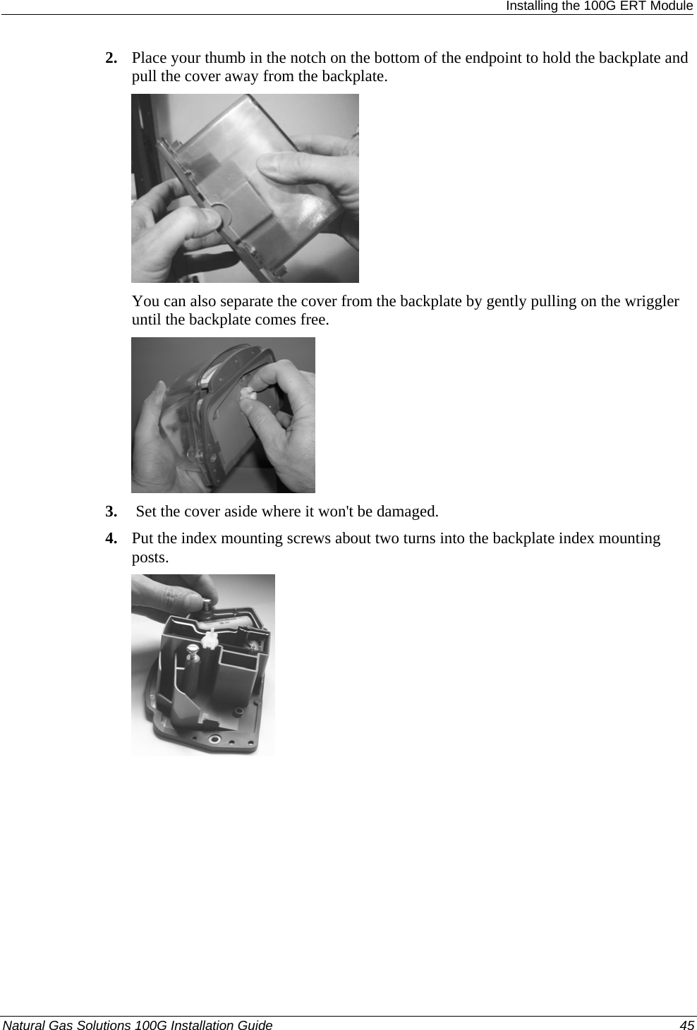  Installing the 100G ERT Module 2. Place your thumb in the notch on the bottom of the endpoint to hold the backplate and pull the cover away from the backplate.  You can also separate the cover from the backplate by gently pulling on the wriggler until the backplate comes free.  3.  Set the cover aside where it won&apos;t be damaged. 4. Put the index mounting screws about two turns into the backplate index mounting posts.  Natural Gas Solutions 100G Installation Guide  45  