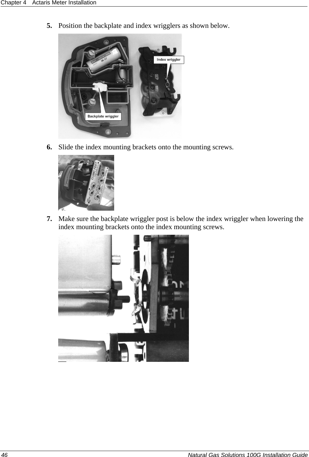 Chapter 4  Actaris Meter Installation  5. Position the backplate and index wrigglers as shown below.  6. Slide the index mounting brackets onto the mounting screws.  7. Make sure the backplate wriggler post is below the index wriggler when lowering the index mounting brackets onto the index mounting screws.  46  Natural Gas Solutions 100G Installation Guide  