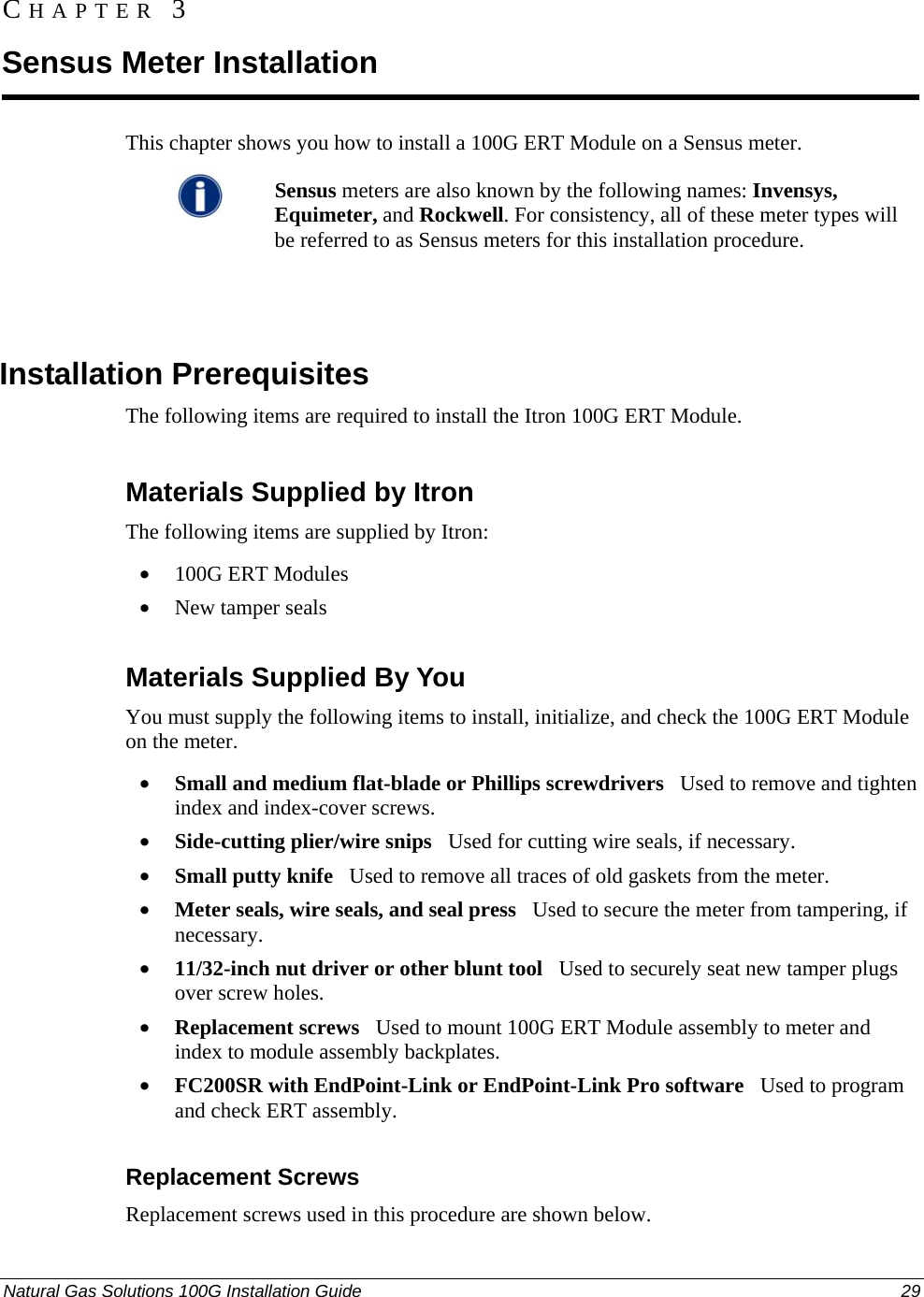  CHAPTER 3 Sensus Meter Installation This chapter shows you how to install a 100G ERT Module on a Sensus meter.   Sensus meters are also known by the following names: Invensys, Equimeter, and Rockwell. For consistency, all of these meter types will be referred to as Sensus meters for this installation procedure.     Installation Prerequisites The following items are required to install the Itron 100G ERT Module.  Materials Supplied by Itron The following items are supplied by Itron: • 100G ERT Modules • New tamper seals  Materials Supplied By You You must supply the following items to install, initialize, and check the 100G ERT Module on the meter. • Small and medium flat-blade or Phillips screwdrivers   Used to remove and tighten index and index-cover screws. • Side-cutting plier/wire snips   Used for cutting wire seals, if necessary. • Small putty knife   Used to remove all traces of old gaskets from the meter.  • Meter seals, wire seals, and seal press   Used to secure the meter from tampering, if necessary. • 11/32-inch nut driver or other blunt tool   Used to securely seat new tamper plugs over screw holes.  • Replacement screws   Used to mount 100G ERT Module assembly to meter and index to module assembly backplates. • FC200SR with EndPoint-Link or EndPoint-Link Pro software   Used to program  and check ERT assembly.  Replacement Screws Replacement screws used in this procedure are shown below. Natural Gas Solutions 100G Installation Guide  29  