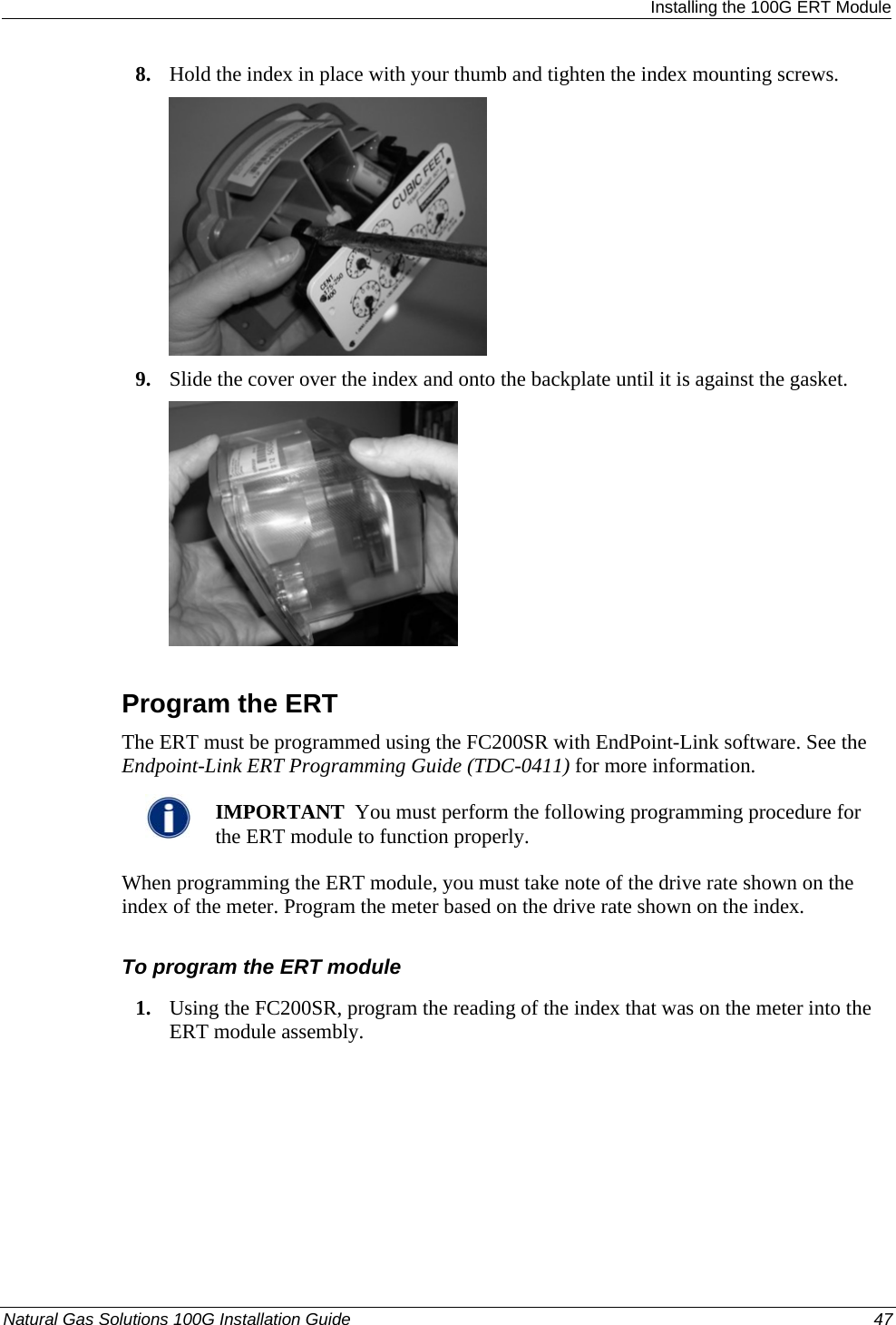  Installing the 100G ERT Module 8. Hold the index in place with your thumb and tighten the index mounting screws.  9. Slide the cover over the index and onto the backplate until it is against the gasket.   Program the ERT The ERT must be programmed using the FC200SR with EndPoint-Link software. See the Endpoint-Link ERT Programming Guide (TDC-0411) for more information.    IMPORTANT  You must perform the following programming procedure for the ERT module to function properly.  When programming the ERT module, you must take note of the drive rate shown on the index of the meter. Program the meter based on the drive rate shown on the index.  To program the ERT module 1. Using the FC200SR, program the reading of the index that was on the meter into the ERT module assembly.  Natural Gas Solutions 100G Installation Guide  47  