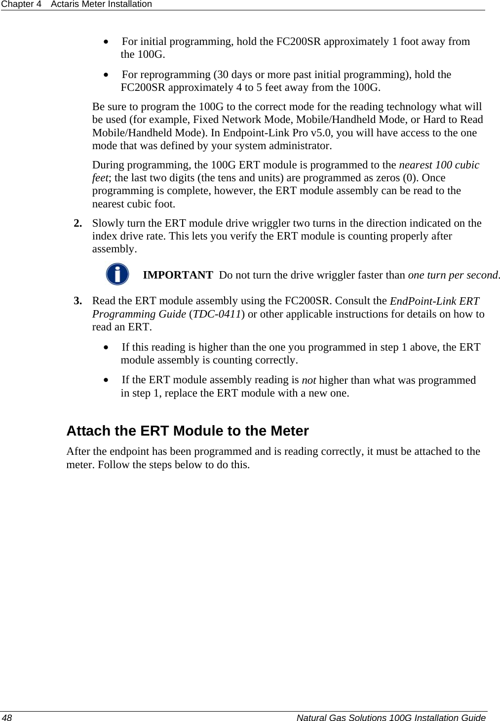 Chapter 4  Actaris Meter Installation  • For initial programming, hold the FC200SR approximately 1 foot away from the 100G.  • For reprogramming (30 days or more past initial programming), hold the FC200SR approximately 4 to 5 feet away from the 100G.  Be sure to program the 100G to the correct mode for the reading technology what will be used (for example, Fixed Network Mode, Mobile/Handheld Mode, or Hard to Read Mobile/Handheld Mode). In Endpoint-Link Pro v5.0, you will have access to the one mode that was defined by your system administrator.  During programming, the 100G ERT module is programmed to the nearest 100 cubic feet; the last two digits (the tens and units) are programmed as zeros (0). Once programming is complete, however, the ERT module assembly can be read to the nearest cubic foot.  2. Slowly turn the ERT module drive wriggler two turns in the direction indicated on the index drive rate. This lets you verify the ERT module is counting properly after assembly.   IMPORTANT  Do not turn the drive wriggler faster than one turn per second. 3. Read the ERT module assembly using the FC200SR. Consult the EndPoint-Link ERT Programming Guide (TDC-0411) or other applicable instructions for details on how to read an ERT.  • If this reading is higher than the one you programmed in step 1 above, the ERT module assembly is counting correctly.  • If the ERT module assembly reading is not higher than what was programmed in step 1, replace the ERT module with a new one.  Attach the ERT Module to the Meter After the endpoint has been programmed and is reading correctly, it must be attached to the meter. Follow the steps below to do this. 48  Natural Gas Solutions 100G Installation Guide  