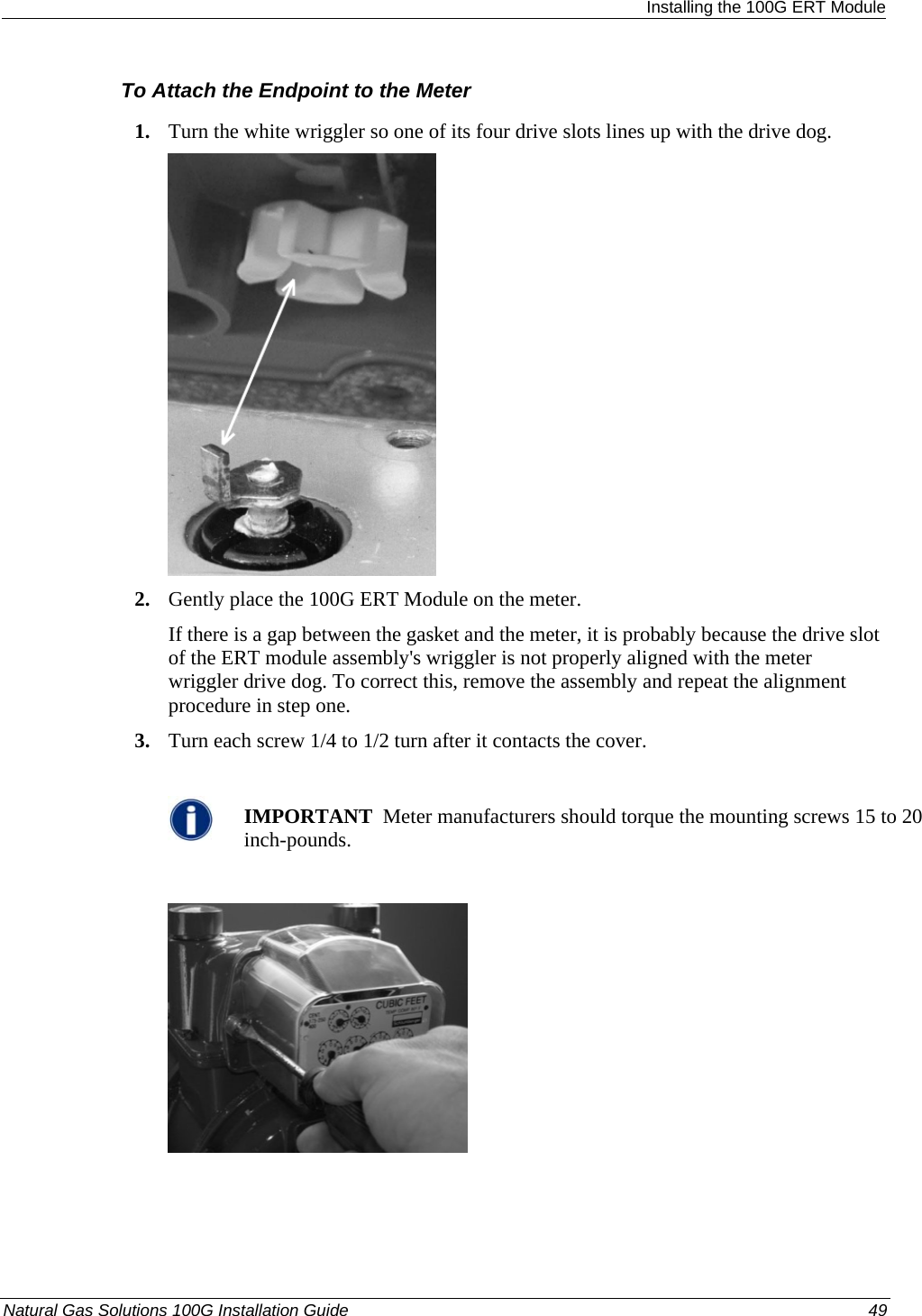  Installing the 100G ERT Module To Attach the Endpoint to the Meter 1. Turn the white wriggler so one of its four drive slots lines up with the drive dog.  2. Gently place the 100G ERT Module on the meter. If there is a gap between the gasket and the meter, it is probably because the drive slot of the ERT module assembly&apos;s wriggler is not properly aligned with the meter wriggler drive dog. To correct this, remove the assembly and repeat the alignment procedure in step one. 3. Turn each screw 1/4 to 1/2 turn after it contacts the cover.   IMPORTANT  Meter manufacturers should torque the mounting screws 15 to 20 inch-pounds.    Natural Gas Solutions 100G Installation Guide  49  