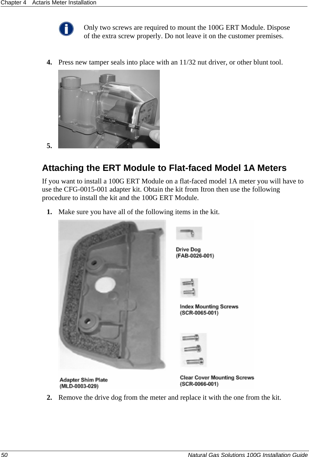 Chapter 4  Actaris Meter Installation   Only two screws are required to mount the 100G ERT Module. Dispose of the extra screw properly. Do not leave it on the customer premises.  4. Press new tamper seals into place with an 11/32 nut driver, or other blunt tool. 5.   Attaching the ERT Module to Flat-faced Model 1A Meters If you want to install a 100G ERT Module on a flat-faced model 1A meter you will have to use the CFG-0015-001 adapter kit. Obtain the kit from Itron then use the following procedure to install the kit and the 100G ERT Module. 1. Make sure you have all of the following items in the kit.  2. Remove the drive dog from the meter and replace it with the one from the kit.  50  Natural Gas Solutions 100G Installation Guide  