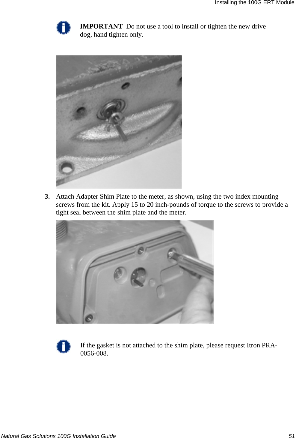  Installing the 100G ERT Module  IMPORTANT  Do not use a tool to install or tighten the new drive dog, hand tighten only.   3. Attach Adapter Shim Plate to the meter, as shown, using the two index mounting screws from the kit. Apply 15 to 20 inch-pounds of torque to the screws to provide a tight seal between the shim plate and the meter.    If the gasket is not attached to the shim plate, please request Itron PRA-0056-008. Natural Gas Solutions 100G Installation Guide  51  