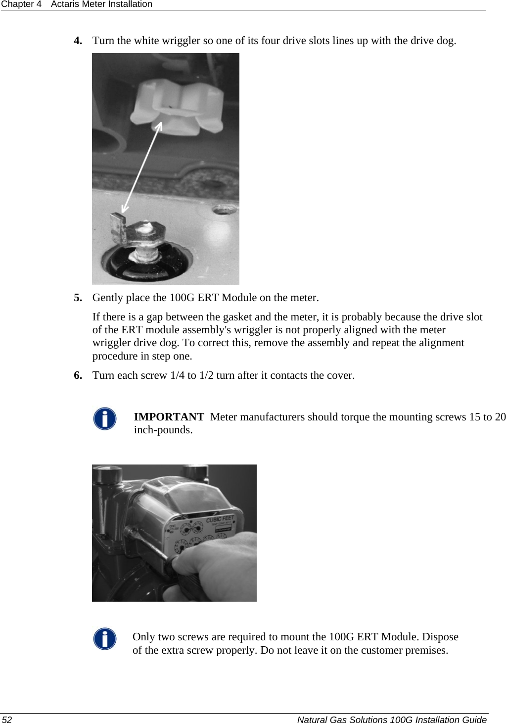 Chapter 4  Actaris Meter Installation  4. Turn the white wriggler so one of its four drive slots lines up with the drive dog.  5. Gently place the 100G ERT Module on the meter. If there is a gap between the gasket and the meter, it is probably because the drive slot of the ERT module assembly&apos;s wriggler is not properly aligned with the meter wriggler drive dog. To correct this, remove the assembly and repeat the alignment procedure in step one. 6. Turn each screw 1/4 to 1/2 turn after it contacts the cover.   IMPORTANT  Meter manufacturers should torque the mounting screws 15 to 20 inch-pounds.     Only two screws are required to mount the 100G ERT Module. Dispose of the extra screw properly. Do not leave it on the customer premises.  52  Natural Gas Solutions 100G Installation Guide  