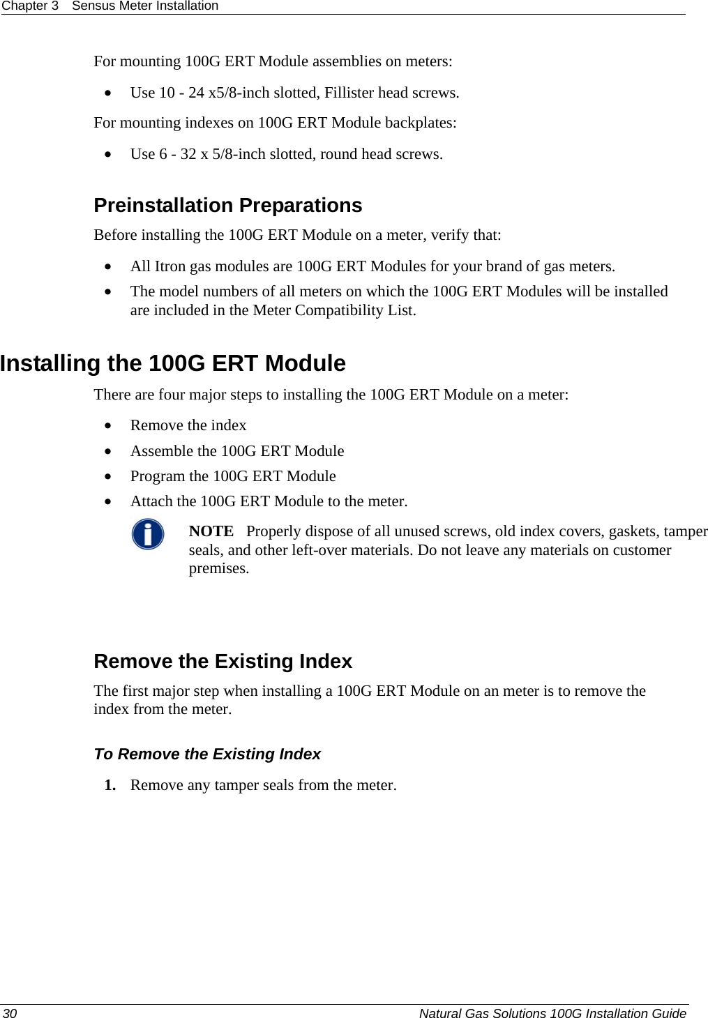 Chapter 3  Sensus Meter Installation  For mounting 100G ERT Module assemblies on meters: • Use 10 - 24 x5/8-inch slotted, Fillister head screws. For mounting indexes on 100G ERT Module backplates: • Use 6 - 32 x 5/8-inch slotted, round head screws.  Preinstallation Preparations Before installing the 100G ERT Module on a meter, verify that:   • All Itron gas modules are 100G ERT Modules for your brand of gas meters.  • The model numbers of all meters on which the 100G ERT Modules will be installed are included in the Meter Compatibility List.  Installing the 100G ERT Module There are four major steps to installing the 100G ERT Module on a meter: • Remove the index • Assemble the 100G ERT Module • Program the 100G ERT Module • Attach the 100G ERT Module to the meter.  NOTE   Properly dispose of all unused screws, old index covers, gaskets, tamper seals, and other left-over materials. Do not leave any materials on customer premises.    Remove the Existing Index The first major step when installing a 100G ERT Module on an meter is to remove the index from the meter.  To Remove the Existing Index 1. Remove any tamper seals from the meter.  30  Natural Gas Solutions 100G Installation Guide  