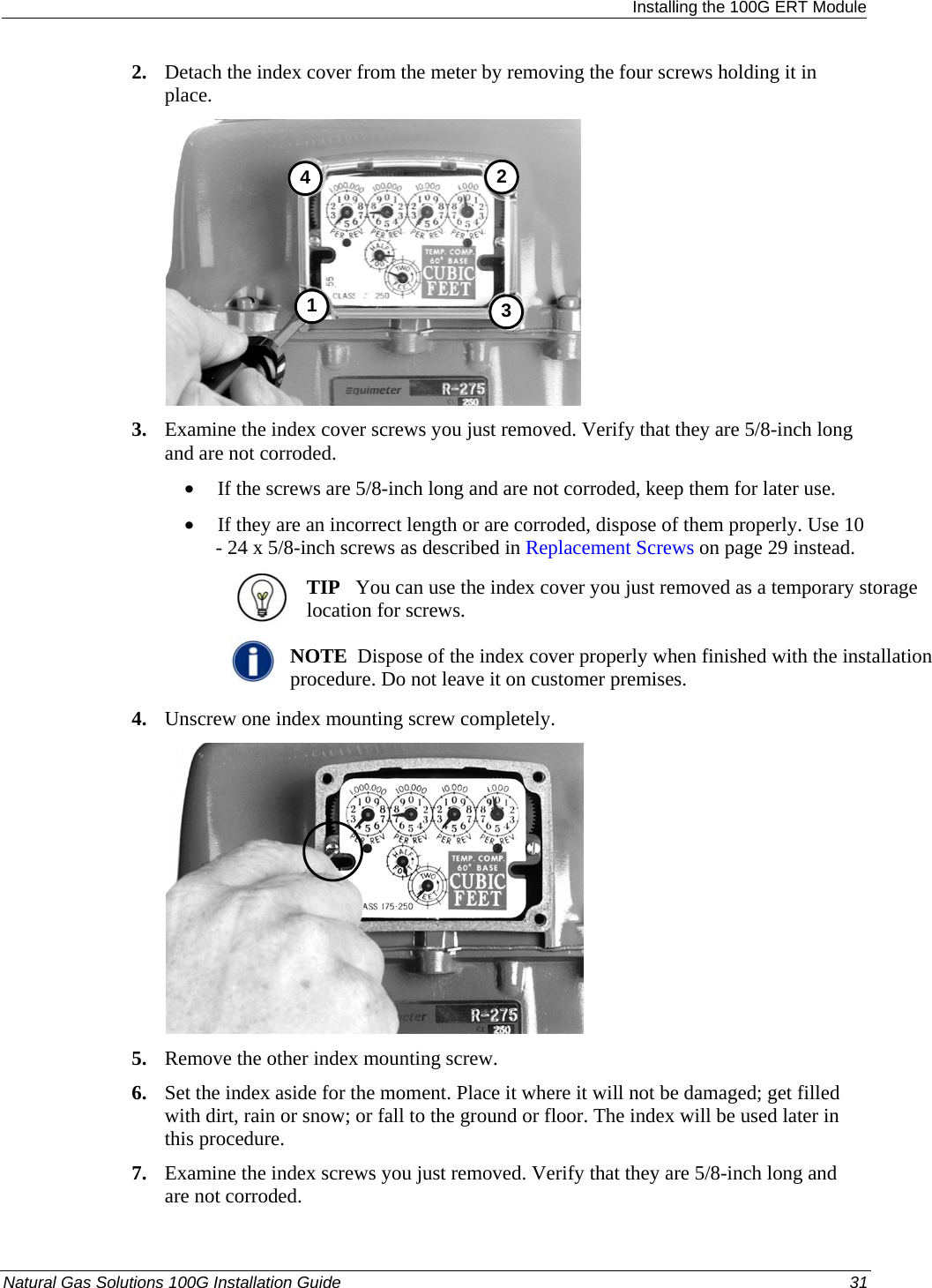  Installing the 100G ERT Module 2. Detach the index cover from the meter by removing the four screws holding it in place.  3412 3. Examine the index cover screws you just removed. Verify that they are 5/8-inch long and are not corroded.  • If the screws are 5/8-inch long and are not corroded, keep them for later use.  • If they are an incorrect length or are corroded, dispose of them properly. Use 10 - 24 x 5/8-inch screws as described in Replacement Screws on page 29 instead.   TIP   You can use the index cover you just removed as a temporary storage location for screws.   NOTE  Dispose of the index cover properly when finished with the installation procedure. Do not leave it on customer premises. 4. Unscrew one index mounting screw completely.   5. Remove the other index mounting screw.  6. Set the index aside for the moment. Place it where it will not be damaged; get filled with dirt, rain or snow; or fall to the ground or floor. The index will be used later in this procedure.  7. Examine the index screws you just removed. Verify that they are 5/8-inch long and are not corroded.  Natural Gas Solutions 100G Installation Guide  31  