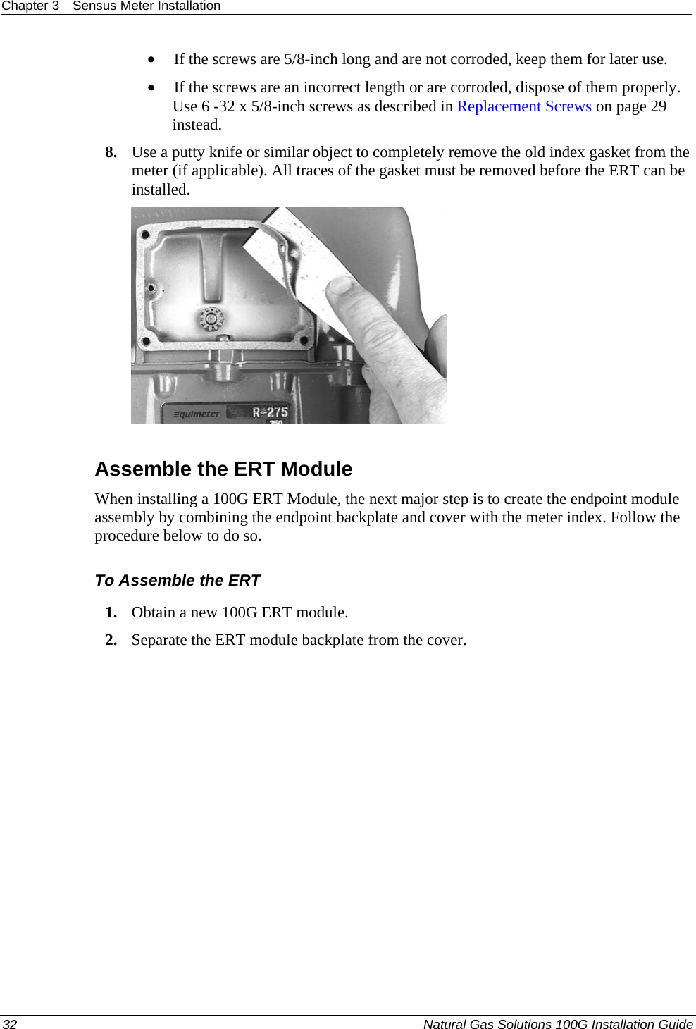 Chapter 3  Sensus Meter Installation  • If the screws are 5/8-inch long and are not corroded, keep them for later use.  • If the screws are an incorrect length or are corroded, dispose of them properly. Use 6 -32 x 5/8-inch screws as described in Replacement Screws on page 29 instead.  8. Use a putty knife or similar object to completely remove the old index gasket from the meter (if applicable). All traces of the gasket must be removed before the ERT can be installed.     Assemble the ERT Module When installing a 100G ERT Module, the next major step is to create the endpoint module assembly by combining the endpoint backplate and cover with the meter index. Follow the procedure below to do so.  To Assemble the ERT 1. Obtain a new 100G ERT module.  2. Separate the ERT module backplate from the cover.  32  Natural Gas Solutions 100G Installation Guide  