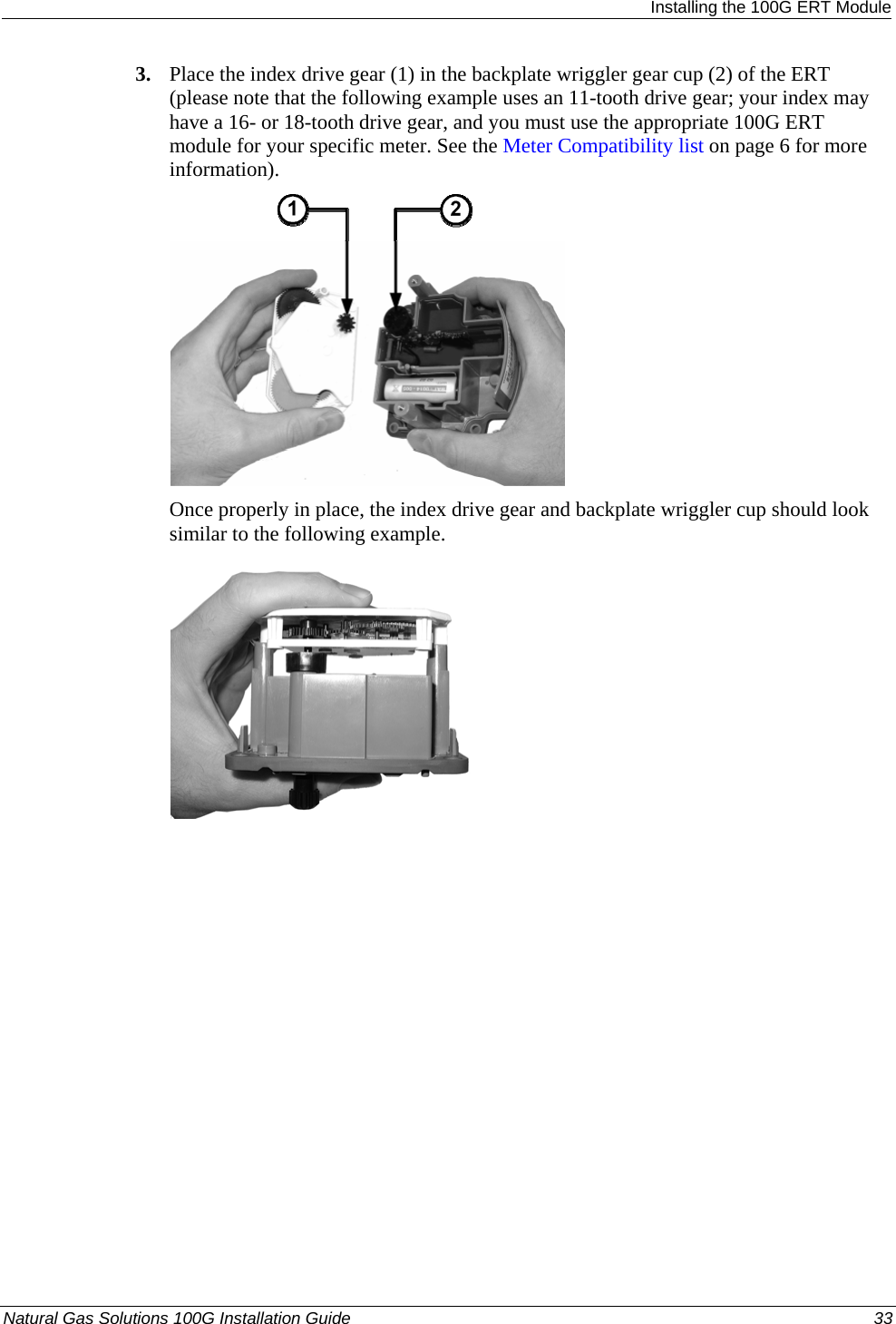  Installing the 100G ERT Module 3. Place the index drive gear (1) in the backplate wriggler gear cup (2) of the ERT (please note that the following example uses an 11-tooth drive gear; your index may have a 16- or 18-tooth drive gear, and you must use the appropriate 100G ERT module for your specific meter. See the Meter Compatibility list on page 6 for more information).    Once properly in place, the index drive gear and backplate wriggler cup should look similar to the following example.   Natural Gas Solutions 100G Installation Guide  33  