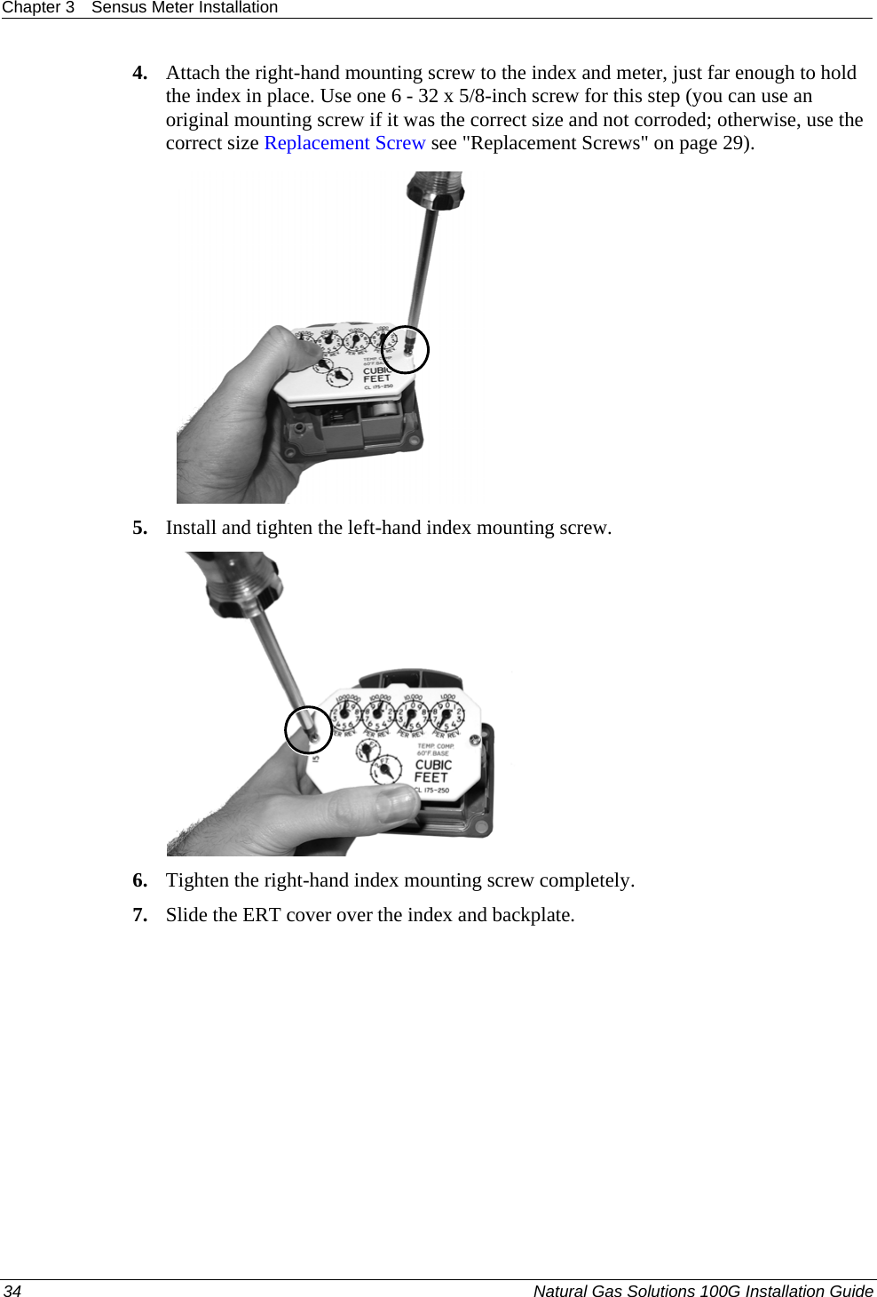 Chapter 3  Sensus Meter Installation  4. Attach the right-hand mounting screw to the index and meter, just far enough to hold the index in place. Use one 6 - 32 x 5/8-inch screw for this step (you can use an original mounting screw if it was the correct size and not corroded; otherwise, use the correct size Replacement Screw see &quot;Replacement Screws&quot; on page 29). 21 5. Install and tighten the left-hand index mounting screw.    6. Tighten the right-hand index mounting screw completely.  7. Slide the ERT cover over the index and backplate.  34  Natural Gas Solutions 100G Installation Guide  