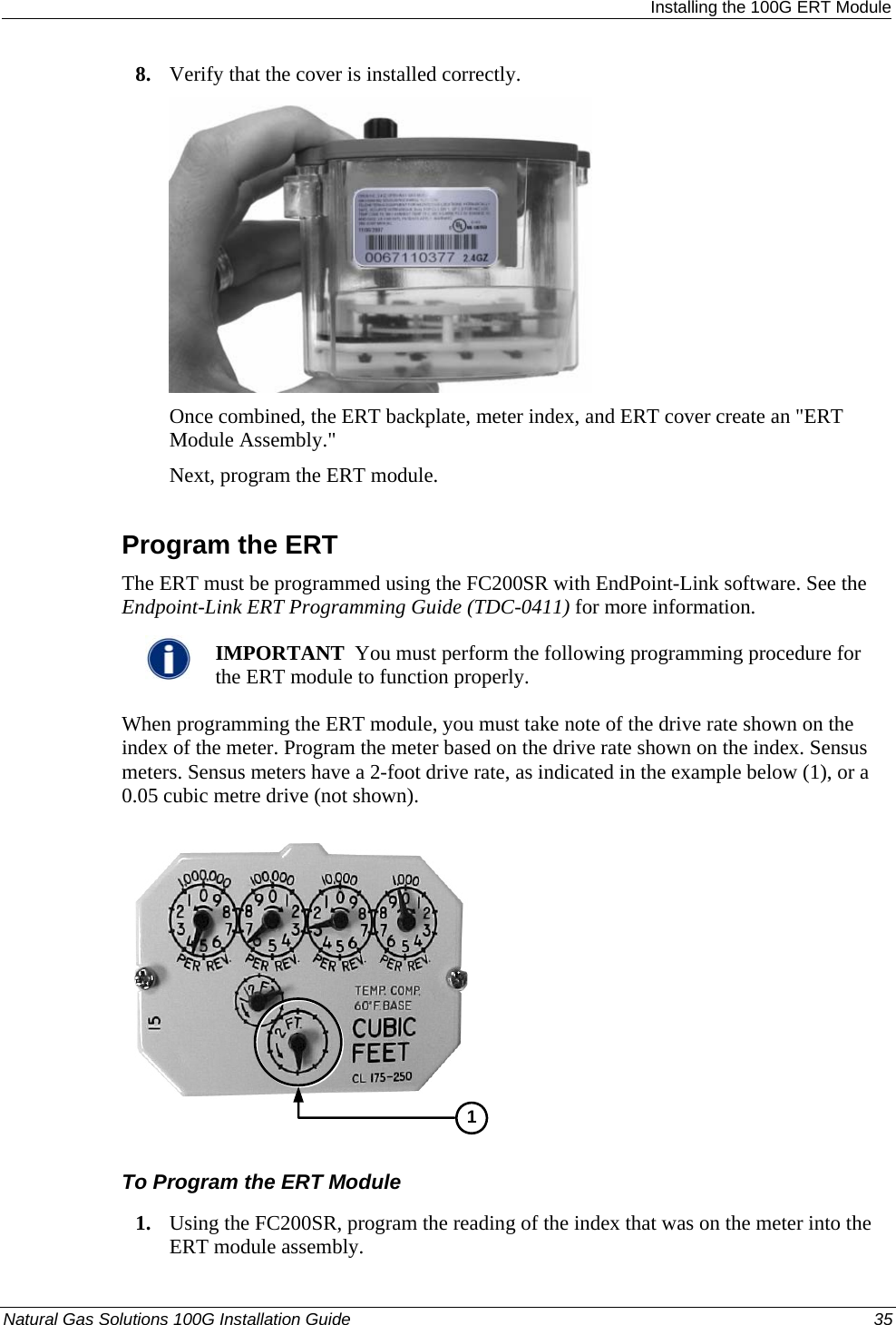  Installing the 100G ERT Module 8. Verify that the cover is installed correctly.   Once combined, the ERT backplate, meter index, and ERT cover create an &quot;ERT Module Assembly.&quot;  Next, program the ERT module.   Program the ERT The ERT must be programmed using the FC200SR with EndPoint-Link software. See the Endpoint-Link ERT Programming Guide (TDC-0411) for more information.    IMPORTANT  You must perform the following programming procedure for the ERT module to function properly.  When programming the ERT module, you must take note of the drive rate shown on the index of the meter. Program the meter based on the drive rate shown on the index. Sensus meters. Sensus meters have a 2-foot drive rate, as indicated in the example below (1), or a 0.05 cubic metre drive (not shown).   1 To Program the ERT Module 1. Using the FC200SR, program the reading of the index that was on the meter into the ERT module assembly.  Natural Gas Solutions 100G Installation Guide  35  