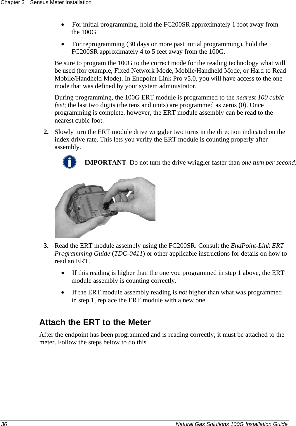 Chapter 3  Sensus Meter Installation  • For initial programming, hold the FC200SR approximately 1 foot away from the 100G.  • For reprogramming (30 days or more past initial programming), hold the FC200SR approximately 4 to 5 feet away from the 100G.  Be sure to program the 100G to the correct mode for the reading technology what will be used (for example, Fixed Network Mode, Mobile/Handheld Mode, or Hard to Read Mobile/Handheld Mode). In Endpoint-Link Pro v5.0, you will have access to the one mode that was defined by your system administrator.  During programming, the 100G ERT module is programmed to the nearest 100 cubic feet; the last two digits (the tens and units) are programmed as zeros (0). Once programming is complete, however, the ERT module assembly can be read to the nearest cubic foot.  2. Slowly turn the ERT module drive wriggler two turns in the direction indicated on the index drive rate. This lets you verify the ERT module is counting properly after assembly.   IMPORTANT  Do not turn the drive wriggler faster than one turn per second.  3. Read the ERT module assembly using the FC200SR. Consult the EndPoint-Link ERT Programming Guide (TDC-0411) or other applicable instructions for details on how to read an ERT.  • If this reading is higher than the one you programmed in step 1 above, the ERT module assembly is counting correctly.  • If the ERT module assembly reading is not higher than what was programmed in step 1, replace the ERT module with a new one.   Attach the ERT to the Meter After the endpoint has been programmed and is reading correctly, it must be attached to the meter. Follow the steps below to do this. 36  Natural Gas Solutions 100G Installation Guide  