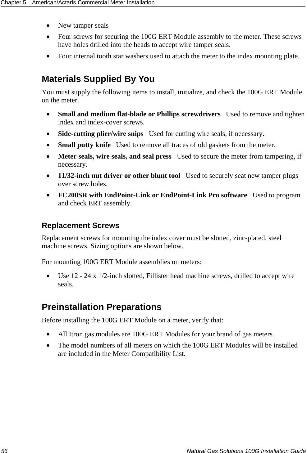 Chapter 5  American/Actaris Commercial Meter Installation  • New tamper seals • Four screws for securing the 100G ERT Module assembly to the meter. These screws have holes drilled into the heads to accept wire tamper seals. • Four internal tooth star washers used to attach the meter to the index mounting plate.  Materials Supplied By You You must supply the following items to install, initialize, and check the 100G ERT Module on the meter. • Small and medium flat-blade or Phillips screwdrivers   Used to remove and tighten index and index-cover screws. • Side-cutting plier/wire snips   Used for cutting wire seals, if necessary. • Small putty knife   Used to remove all traces of old gaskets from the meter.  • Meter seals, wire seals, and seal press   Used to secure the meter from tampering, if necessary. • 11/32-inch nut driver or other blunt tool   Used to securely seat new tamper plugs over screw holes.  • FC200SR with EndPoint-Link or EndPoint-Link Pro software   Used to program  and check ERT assembly.  Replacement Screws Replacement screws for mounting the index cover must be slotted, zinc-plated, steel machine screws. Sizing options are shown below. For mounting 100G ERT Module assemblies on meters: • Use 12 - 24 x 1/2-inch slotted, Fillister head machine screws, drilled to accept wire seals.  Preinstallation Preparations Before installing the 100G ERT Module on a meter, verify that:   • All Itron gas modules are 100G ERT Modules for your brand of gas meters.  • The model numbers of all meters on which the 100G ERT Modules will be installed are included in the Meter Compatibility List.  56  Natural Gas Solutions 100G Installation Guide  