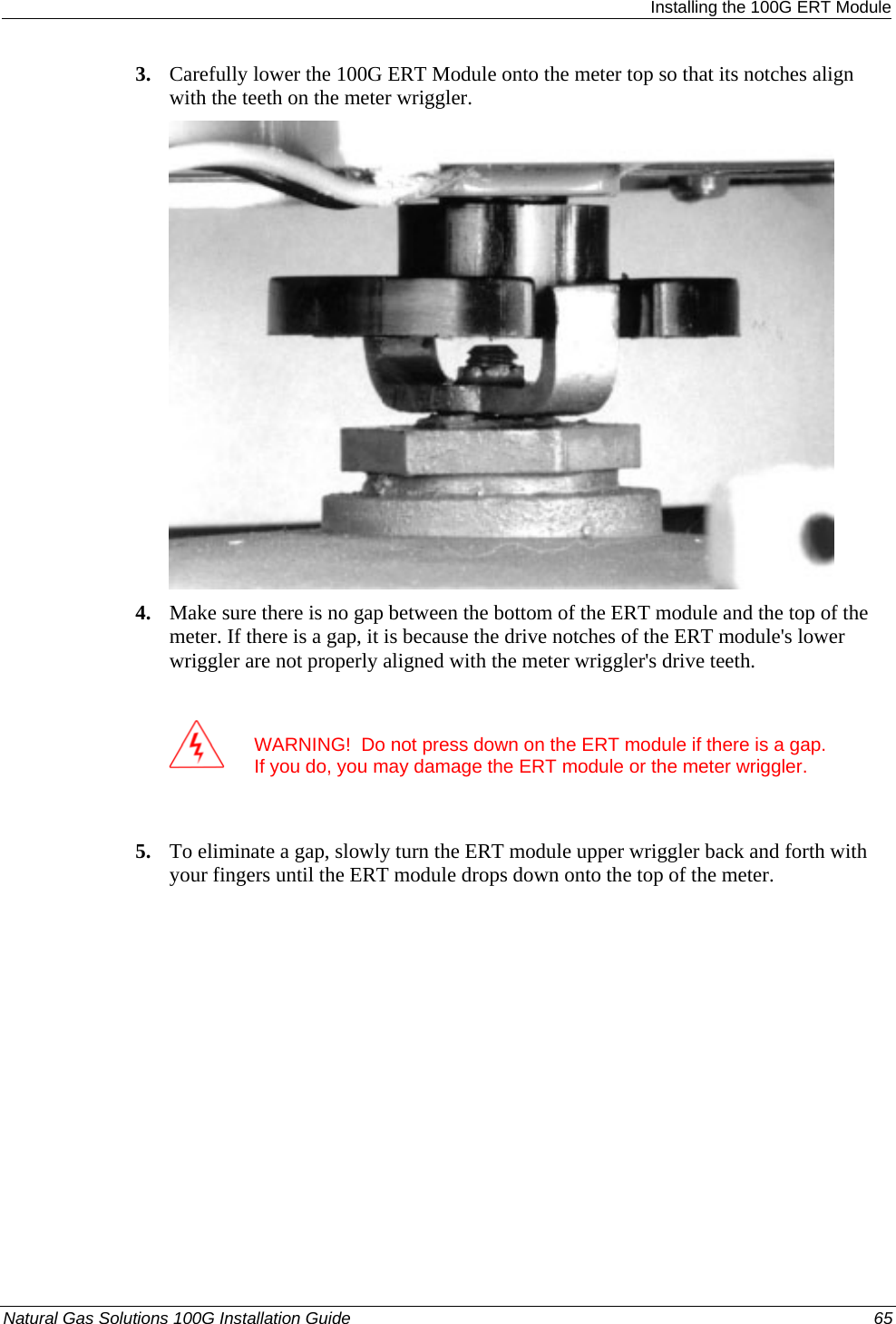  Installing the 100G ERT Module 3. Carefully lower the 100G ERT Module onto the meter top so that its notches align with the teeth on the meter wriggler.  4. Make sure there is no gap between the bottom of the ERT module and the top of the meter. If there is a gap, it is because the drive notches of the ERT module&apos;s lower wriggler are not properly aligned with the meter wriggler&apos;s drive teeth.   WARNING!  Do not press down on the ERT module if there is a gap. If you do, you may damage the ERT module or the meter wriggler.  5. To eliminate a gap, slowly turn the ERT module upper wriggler back and forth with your fingers until the ERT module drops down onto the top of the meter. Natural Gas Solutions 100G Installation Guide  65  