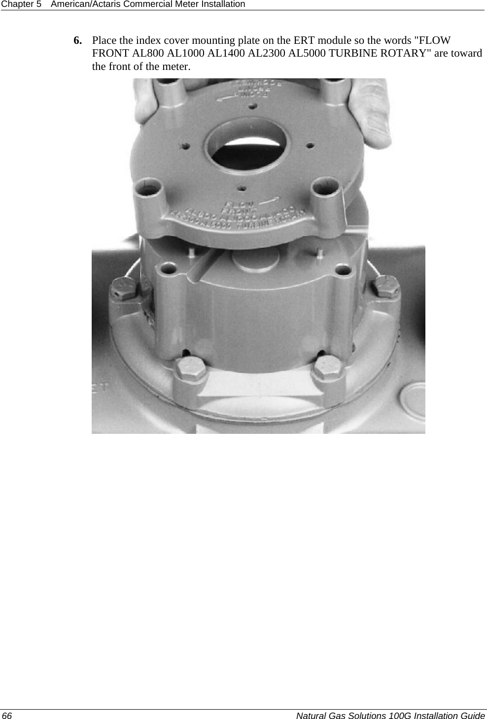 Chapter 5  American/Actaris Commercial Meter Installation  6. Place the index cover mounting plate on the ERT module so the words &quot;FLOW FRONT AL800 AL1000 AL1400 AL2300 AL5000 TURBINE ROTARY&quot; are toward the front of the meter.  66  Natural Gas Solutions 100G Installation Guide  