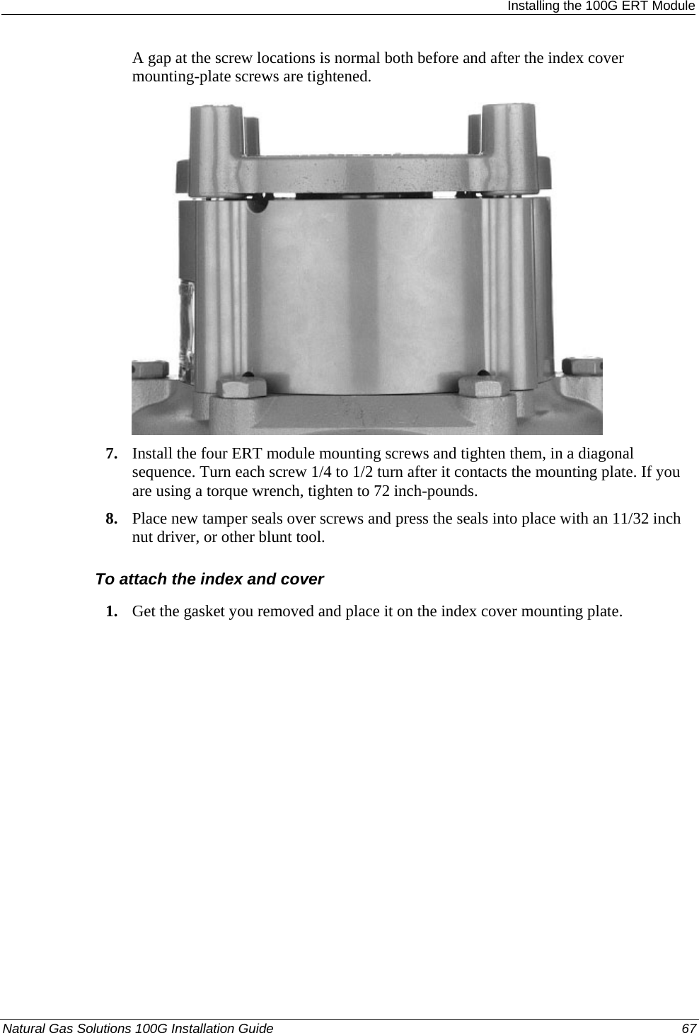  Installing the 100G ERT Module A gap at the screw locations is normal both before and after the index cover mounting-plate screws are tightened.  7. Install the four ERT module mounting screws and tighten them, in a diagonal sequence. Turn each screw 1/4 to 1/2 turn after it contacts the mounting plate. If you are using a torque wrench, tighten to 72 inch-pounds. 8. Place new tamper seals over screws and press the seals into place with an 11/32 inch nut driver, or other blunt tool.  To attach the index and cover 1. Get the gasket you removed and place it on the index cover mounting plate. Natural Gas Solutions 100G Installation Guide  67  