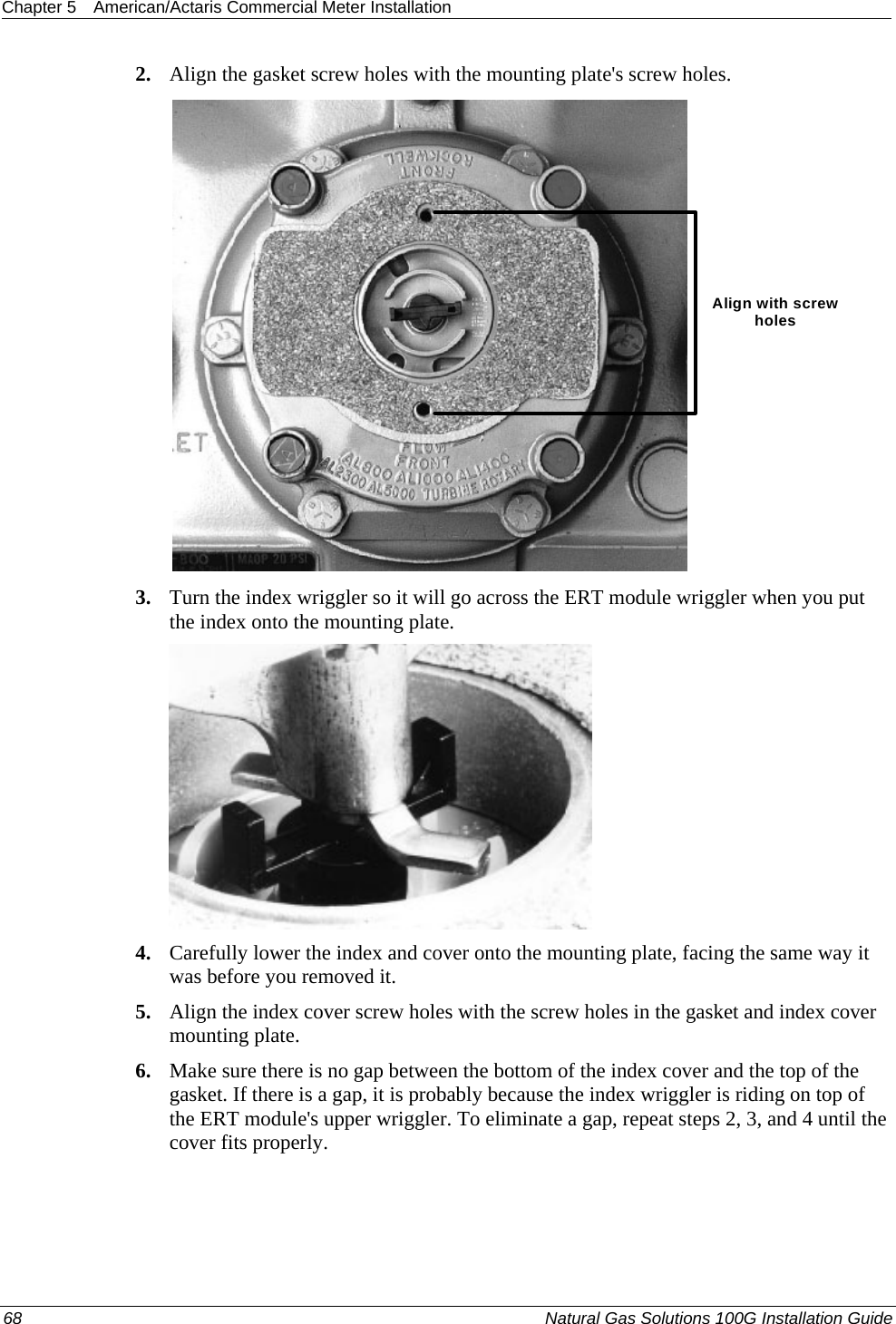 Chapter 5  American/Actaris Commercial Meter Installation  2. Align the gasket screw holes with the mounting plate&apos;s screw holes. Align with screw holes 3. Turn the index wriggler so it will go across the ERT module wriggler when you put the index onto the mounting plate.  4. Carefully lower the index and cover onto the mounting plate, facing the same way it was before you removed it. 5. Align the index cover screw holes with the screw holes in the gasket and index cover mounting plate. 6. Make sure there is no gap between the bottom of the index cover and the top of the gasket. If there is a gap, it is probably because the index wriggler is riding on top of the ERT module&apos;s upper wriggler. To eliminate a gap, repeat steps 2, 3, and 4 until the cover fits properly.  68  Natural Gas Solutions 100G Installation Guide  