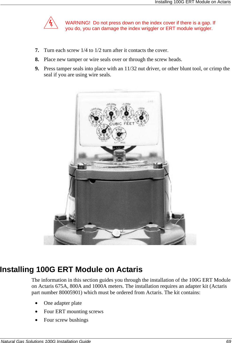  Installing 100G ERT Module on Actaris  WARNING!  Do not press down on the index cover if there is a gap. If you do, you can damage the index wriggler or ERT module wriggler.  7. Turn each screw 1/4 to 1/2 turn after it contacts the cover. 8. Place new tamper or wire seals over or through the screw heads. 9. Press tamper seals into place with an 11/32 nut driver, or other blunt tool, or crimp the seal if you are using wire seals.    Installing 100G ERT Module on Actaris The information in this section guides you through the installation of the 100G ERT Module on Actaris 675A, 800A and 1000A meters. The installation requires an adapter kit (Actaris part number 80005901) which must be ordered from Actaris. The kit contains: • One adapter plate • Four ERT mounting screws • Four screw bushings Natural Gas Solutions 100G Installation Guide  69  