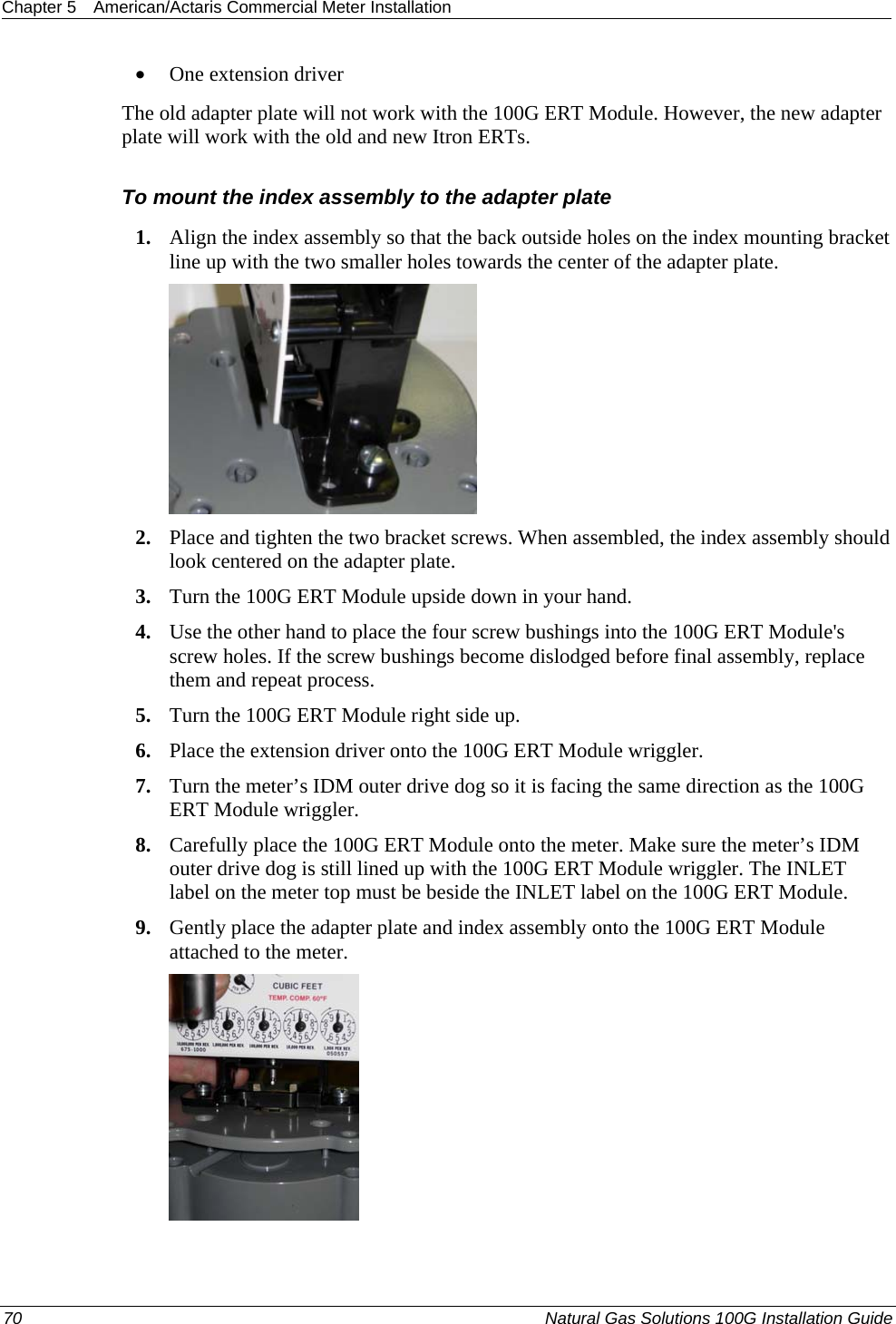 Chapter 5  American/Actaris Commercial Meter Installation  • One extension driver The old adapter plate will not work with the 100G ERT Module. However, the new adapter plate will work with the old and new Itron ERTs.  To mount the index assembly to the adapter plate 1. Align the index assembly so that the back outside holes on the index mounting bracket line up with the two smaller holes towards the center of the adapter plate.  2. Place and tighten the two bracket screws. When assembled, the index assembly should look centered on the adapter plate. 3. Turn the 100G ERT Module upside down in your hand. 4. Use the other hand to place the four screw bushings into the 100G ERT Module&apos;s screw holes. If the screw bushings become dislodged before final assembly, replace them and repeat process. 5. Turn the 100G ERT Module right side up. 6. Place the extension driver onto the 100G ERT Module wriggler. 7. Turn the meter’s IDM outer drive dog so it is facing the same direction as the 100G ERT Module wriggler. 8. Carefully place the 100G ERT Module onto the meter. Make sure the meter’s IDM outer drive dog is still lined up with the 100G ERT Module wriggler. The INLET label on the meter top must be beside the INLET label on the 100G ERT Module. 9. Gently place the adapter plate and index assembly onto the 100G ERT Module attached to the meter.  70  Natural Gas Solutions 100G Installation Guide  