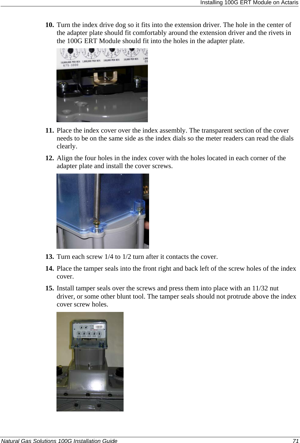  Installing 100G ERT Module on Actaris 10. Turn the index drive dog so it fits into the extension driver. The hole in the center of the adapter plate should fit comfortably around the extension driver and the rivets in the 100G ERT Module should fit into the holes in the adapter plate.  11. Place the index cover over the index assembly. The transparent section of the cover needs to be on the same side as the index dials so the meter readers can read the dials clearly. 12. Align the four holes in the index cover with the holes located in each corner of the adapter plate and install the cover screws.  13. Turn each screw 1/4 to 1/2 turn after it contacts the cover. 14. Place the tamper seals into the front right and back left of the screw holes of the index cover. 15. Install tamper seals over the screws and press them into place with an 11/32 nut driver, or some other blunt tool. The tamper seals should not protrude above the index cover screw holes.  Natural Gas Solutions 100G Installation Guide  71  