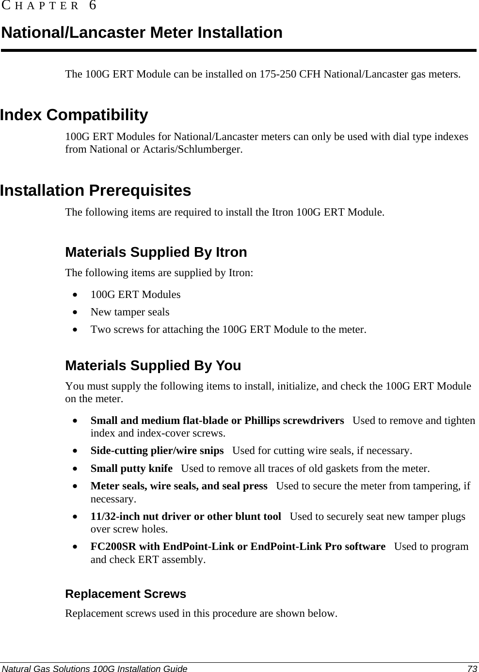  CHAPTER 6 National/Lancaster Meter Installation The 100G ERT Module can be installed on 175-250 CFH National/Lancaster gas meters.  Index Compatibility 100G ERT Modules for National/Lancaster meters can only be used with dial type indexes from National or Actaris/Schlumberger.  Installation Prerequisites The following items are required to install the Itron 100G ERT Module.  Materials Supplied By Itron The following items are supplied by Itron: • 100G ERT Modules • New tamper seals • Two screws for attaching the 100G ERT Module to the meter.  Materials Supplied By You You must supply the following items to install, initialize, and check the 100G ERT Module on the meter. • Small and medium flat-blade or Phillips screwdrivers   Used to remove and tighten index and index-cover screws. • Side-cutting plier/wire snips   Used for cutting wire seals, if necessary. • Small putty knife   Used to remove all traces of old gaskets from the meter.  • Meter seals, wire seals, and seal press   Used to secure the meter from tampering, if necessary. • 11/32-inch nut driver or other blunt tool   Used to securely seat new tamper plugs over screw holes.  • FC200SR with EndPoint-Link or EndPoint-Link Pro software   Used to program  and check ERT assembly.  Replacement Screws Replacement screws used in this procedure are shown below. Natural Gas Solutions 100G Installation Guide  73  