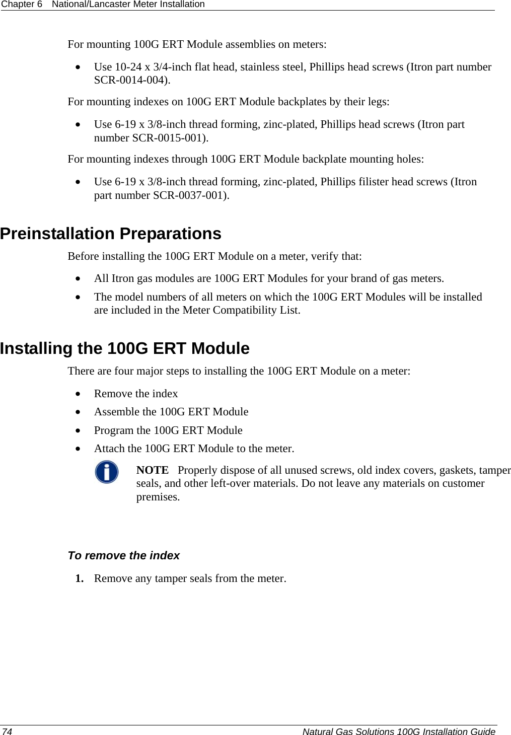 Chapter 6  National/Lancaster Meter Installation  For mounting 100G ERT Module assemblies on meters: • Use 10-24 x 3/4-inch flat head, stainless steel, Phillips head screws (Itron part number SCR-0014-004). For mounting indexes on 100G ERT Module backplates by their legs: • Use 6-19 x 3/8-inch thread forming, zinc-plated, Phillips head screws (Itron part number SCR-0015-001). For mounting indexes through 100G ERT Module backplate mounting holes: • Use 6-19 x 3/8-inch thread forming, zinc-plated, Phillips filister head screws (Itron part number SCR-0037-001).  Preinstallation Preparations Before installing the 100G ERT Module on a meter, verify that:   • All Itron gas modules are 100G ERT Modules for your brand of gas meters.  • The model numbers of all meters on which the 100G ERT Modules will be installed are included in the Meter Compatibility List.  Installing the 100G ERT Module There are four major steps to installing the 100G ERT Module on a meter: • Remove the index • Assemble the 100G ERT Module • Program the 100G ERT Module • Attach the 100G ERT Module to the meter.  NOTE   Properly dispose of all unused screws, old index covers, gaskets, tamper seals, and other left-over materials. Do not leave any materials on customer premises.    To remove the index 1. Remove any tamper seals from the meter. 74  Natural Gas Solutions 100G Installation Guide  