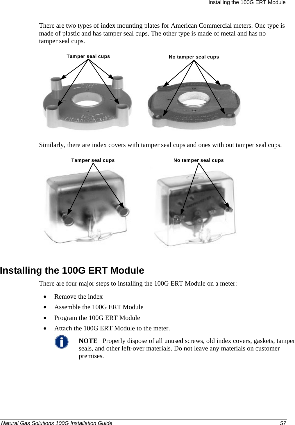  Installing the 100G ERT Module There are two types of index mounting plates for American Commercial meters. One type is made of plastic and has tamper seal cups. The other type is made of metal and has no tamper seal cups. Tamper seal cups No tamper seal cups Similarly, there are index covers with tamper seal cups and ones with out tamper seal cups. Tamper seal cups No tamper seal cups  Installing the 100G ERT Module There are four major steps to installing the 100G ERT Module on a meter: • Remove the index • Assemble the 100G ERT Module • Program the 100G ERT Module • Attach the 100G ERT Module to the meter.  NOTE   Properly dispose of all unused screws, old index covers, gaskets, tamper seals, and other left-over materials. Do not leave any materials on customer premises.    Natural Gas Solutions 100G Installation Guide  57  