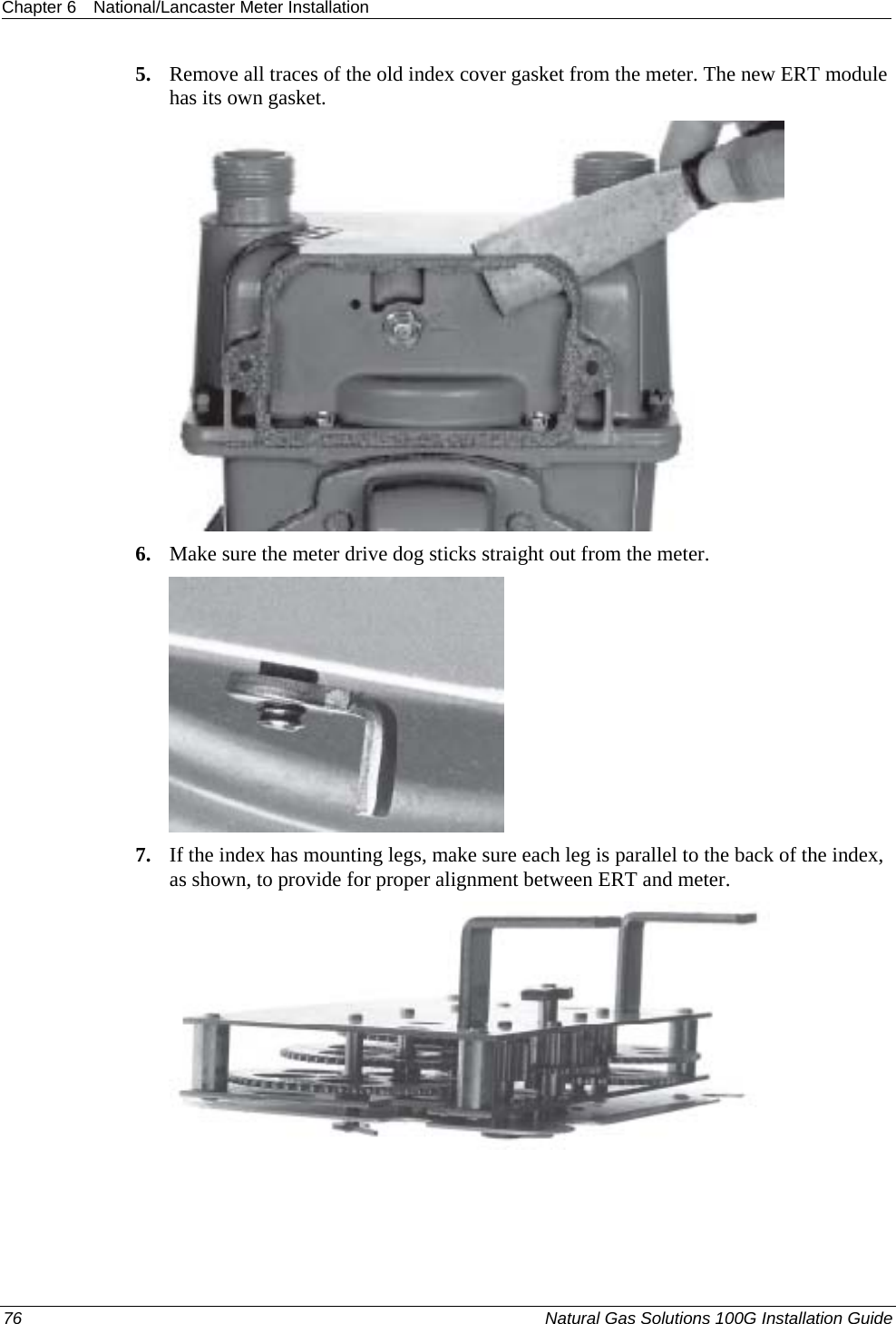 Chapter 6  National/Lancaster Meter Installation  5. Remove all traces of the old index cover gasket from the meter. The new ERT module has its own gasket.  6. Make sure the meter drive dog sticks straight out from the meter.  7. If the index has mounting legs, make sure each leg is parallel to the back of the index, as shown, to provide for proper alignment between ERT and meter.  76  Natural Gas Solutions 100G Installation Guide  