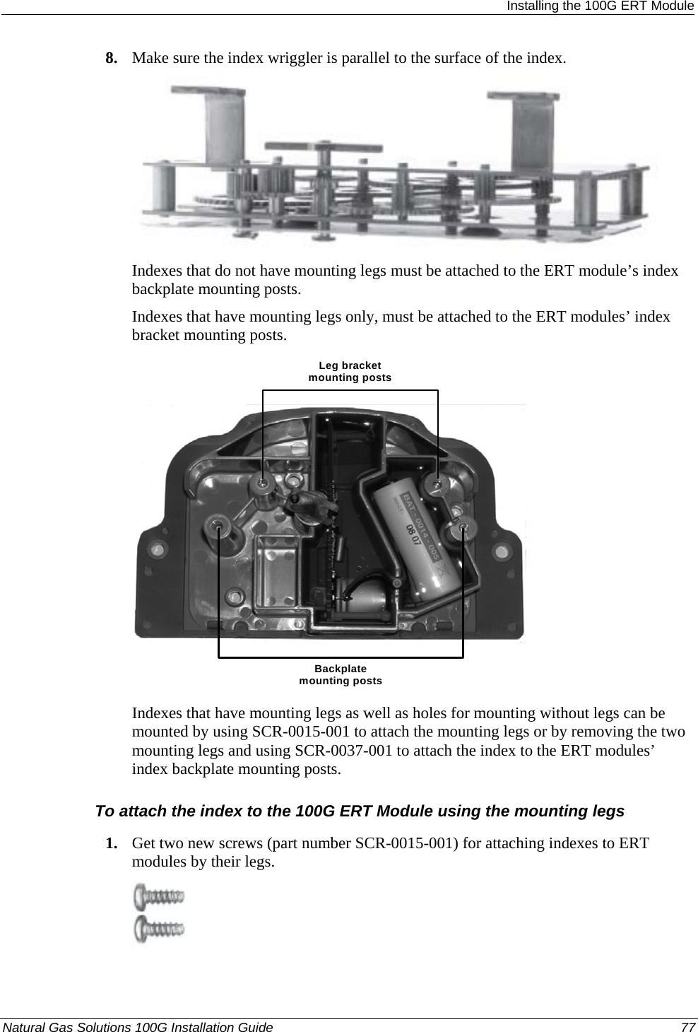  Installing the 100G ERT Module 8. Make sure the index wriggler is parallel to the surface of the index.  Indexes that do not have mounting legs must be attached to the ERT module’s index backplate mounting posts. Indexes that have mounting legs only, must be attached to the ERT modules’ index bracket mounting posts. Leg bracket mounting postsBackplate mounting posts  Indexes that have mounting legs as well as holes for mounting without legs can be mounted by using SCR-0015-001 to attach the mounting legs or by removing the two mounting legs and using SCR-0037-001 to attach the index to the ERT modules’ index backplate mounting posts.  To attach the index to the 100G ERT Module using the mounting legs 1. Get two new screws (part number SCR-0015-001) for attaching indexes to ERT modules by their legs.  Natural Gas Solutions 100G Installation Guide  77  