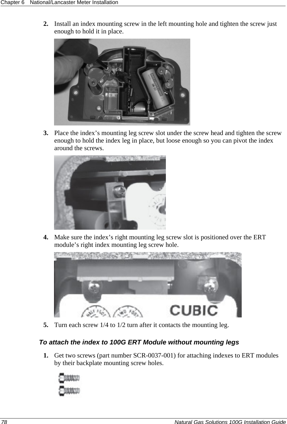 Chapter 6  National/Lancaster Meter Installation  2. Install an index mounting screw in the left mounting hole and tighten the screw just enough to hold it in place.  3. Place the index’s mounting leg screw slot under the screw head and tighten the screw enough to hold the index leg in place, but loose enough so you can pivot the index around the screws.  4. Make sure the index’s right mounting leg screw slot is positioned over the ERT module’s right index mounting leg screw hole.  5. Turn each screw 1/4 to 1/2 turn after it contacts the mounting leg.  To attach the index to 100G ERT Module without mounting legs 1. Get two screws (part number SCR-0037-001) for attaching indexes to ERT modules by their backplate mounting screw holes.  78  Natural Gas Solutions 100G Installation Guide  