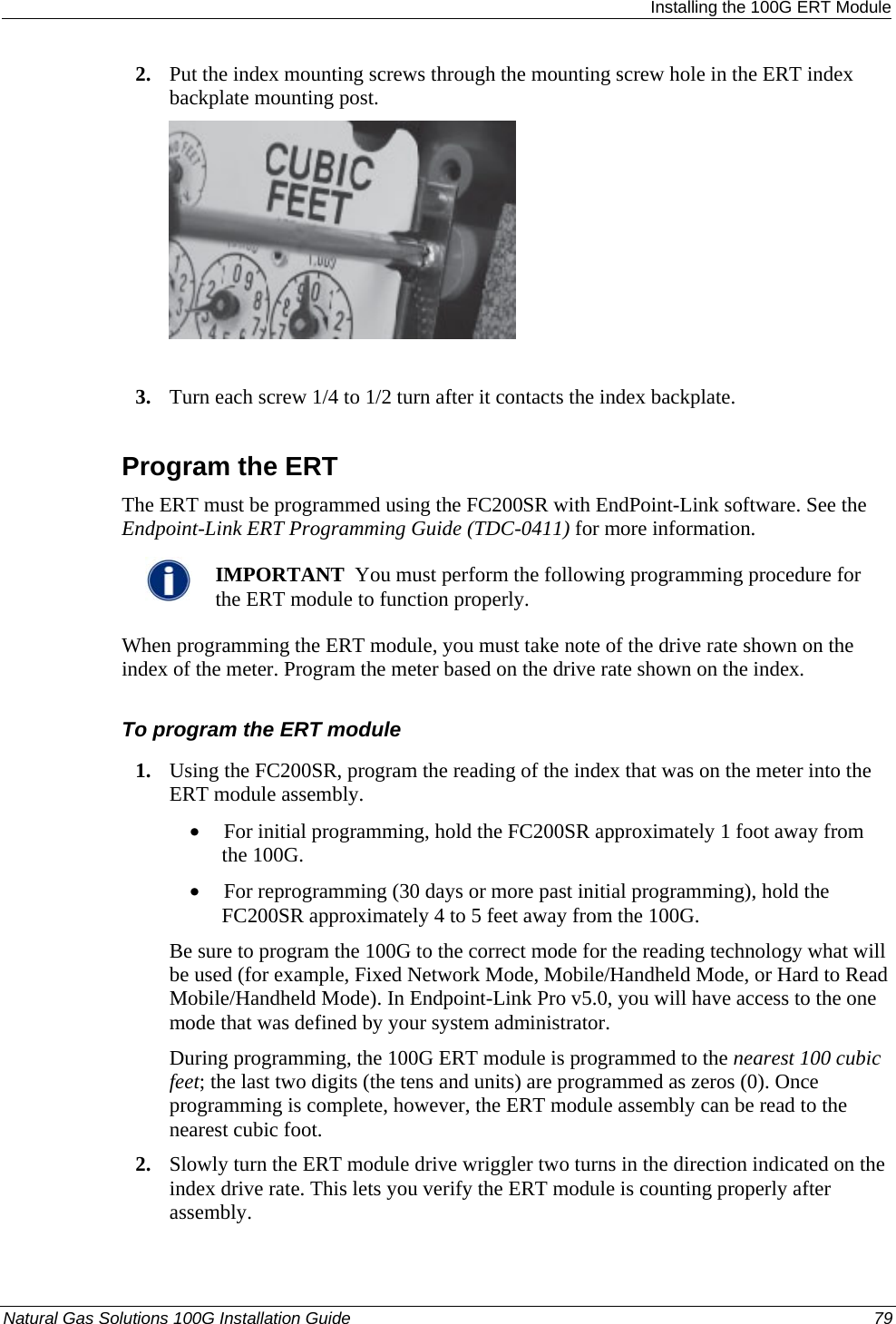  Installing the 100G ERT Module 2. Put the index mounting screws through the mounting screw hole in the ERT index backplate mounting post.   3. Turn each screw 1/4 to 1/2 turn after it contacts the index backplate.  Program the ERT The ERT must be programmed using the FC200SR with EndPoint-Link software. See the Endpoint-Link ERT Programming Guide (TDC-0411) for more information.    IMPORTANT  You must perform the following programming procedure for the ERT module to function properly.  When programming the ERT module, you must take note of the drive rate shown on the index of the meter. Program the meter based on the drive rate shown on the index.  To program the ERT module 1. Using the FC200SR, program the reading of the index that was on the meter into the ERT module assembly.  • For initial programming, hold the FC200SR approximately 1 foot away from the 100G.  • For reprogramming (30 days or more past initial programming), hold the FC200SR approximately 4 to 5 feet away from the 100G.  Be sure to program the 100G to the correct mode for the reading technology what will be used (for example, Fixed Network Mode, Mobile/Handheld Mode, or Hard to Read Mobile/Handheld Mode). In Endpoint-Link Pro v5.0, you will have access to the one mode that was defined by your system administrator.  During programming, the 100G ERT module is programmed to the nearest 100 cubic feet; the last two digits (the tens and units) are programmed as zeros (0). Once programming is complete, however, the ERT module assembly can be read to the nearest cubic foot.  2. Slowly turn the ERT module drive wriggler two turns in the direction indicated on the index drive rate. This lets you verify the ERT module is counting properly after assembly.  Natural Gas Solutions 100G Installation Guide  79  