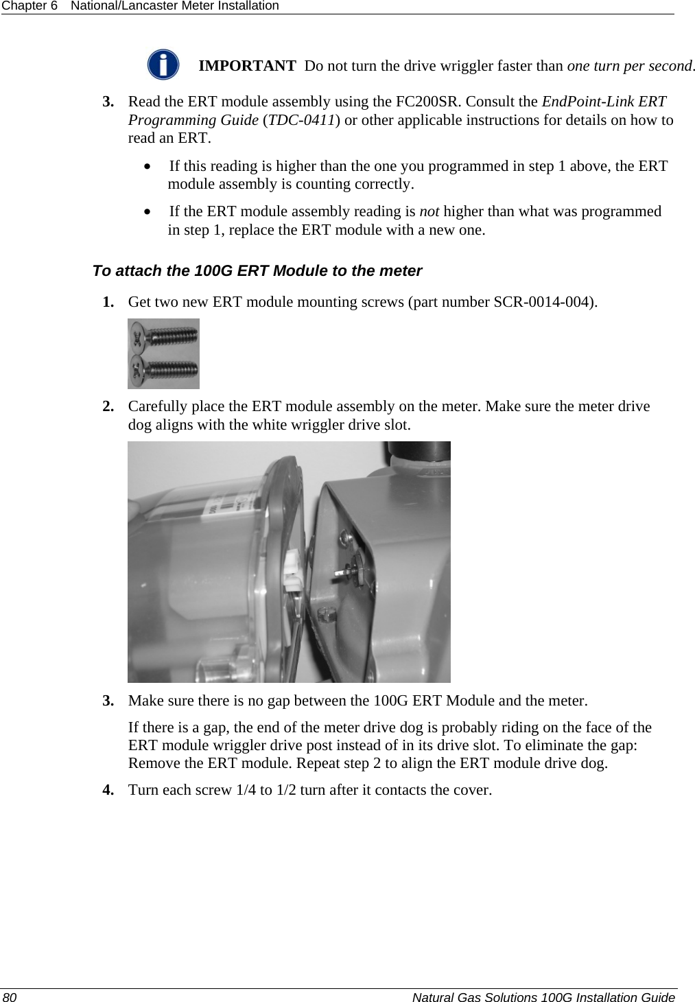 Chapter 6  National/Lancaster Meter Installation   IMPORTANT  Do not turn the drive wriggler faster than one turn per second. 3. Read the ERT module assembly using the FC200SR. Consult the EndPoint-Link ERT Programming Guide (TDC-0411) or other applicable instructions for details on how to read an ERT.  • If this reading is higher than the one you programmed in step 1 above, the ERT module assembly is counting correctly.  • If the ERT module assembly reading is not higher than what was programmed in step 1, replace the ERT module with a new one.  To attach the 100G ERT Module to the meter 1. Get two new ERT module mounting screws (part number SCR-0014-004).  2. Carefully place the ERT module assembly on the meter. Make sure the meter drive dog aligns with the white wriggler drive slot.  3. Make sure there is no gap between the 100G ERT Module and the meter. If there is a gap, the end of the meter drive dog is probably riding on the face of the ERT module wriggler drive post instead of in its drive slot. To eliminate the gap: Remove the ERT module. Repeat step 2 to align the ERT module drive dog. 4. Turn each screw 1/4 to 1/2 turn after it contacts the cover. 80  Natural Gas Solutions 100G Installation Guide  