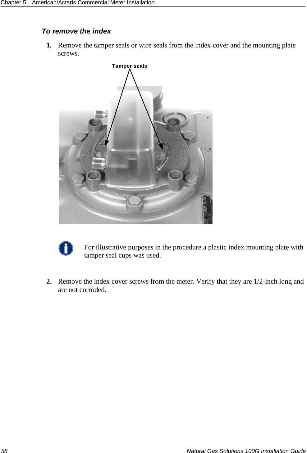 Chapter 5  American/Actaris Commercial Meter Installation  To remove the index 1. Remove the tamper seals or wire seals from the index cover and the mounting plate screws. Tamper seals   For illustrative purposes in the procedure a plastic index mounting plate with tamper seal cups was used.  2. Remove the index cover screws from the meter. Verify that they are 1/2-inch long and are not corroded. 58  Natural Gas Solutions 100G Installation Guide  