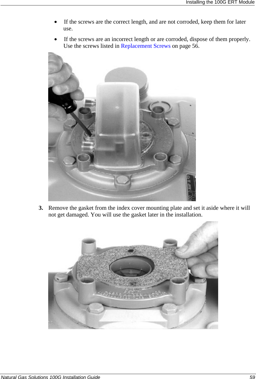  Installing the 100G ERT Module • If the screws are the correct length, and are not corroded, keep them for later use.  • If the screws are an incorrect length or are corroded, dispose of them properly. Use the screws listed in Replacement Screws on page 56.  3. Remove the gasket from the index cover mounting plate and set it aside where it will not get damaged. You will use the gasket later in the installation.  Natural Gas Solutions 100G Installation Guide  59  