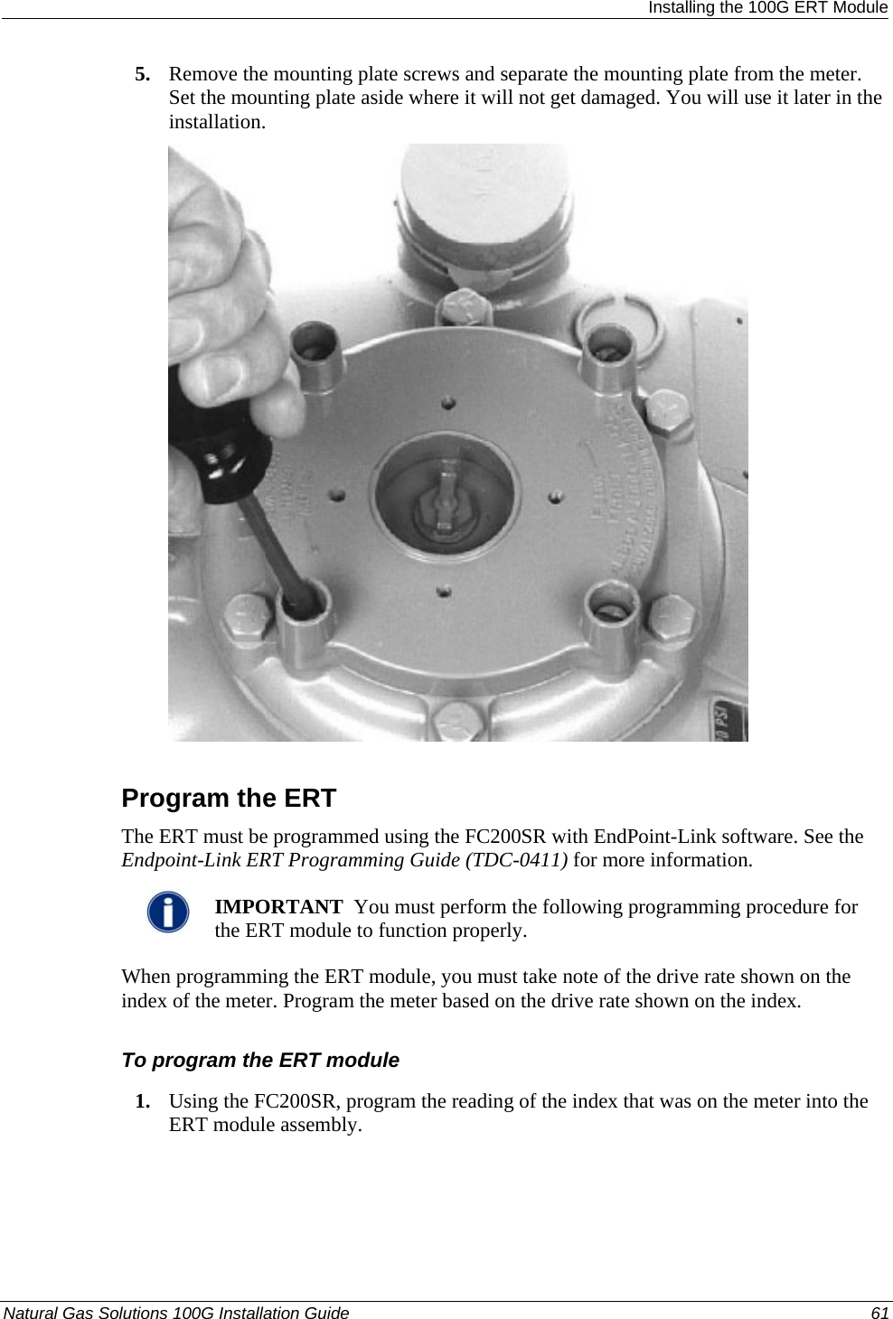  Installing the 100G ERT Module 5. Remove the mounting plate screws and separate the mounting plate from the meter. Set the mounting plate aside where it will not get damaged. You will use it later in the installation.   Program the ERT The ERT must be programmed using the FC200SR with EndPoint-Link software. See the Endpoint-Link ERT Programming Guide (TDC-0411) for more information.    IMPORTANT  You must perform the following programming procedure for the ERT module to function properly.  When programming the ERT module, you must take note of the drive rate shown on the index of the meter. Program the meter based on the drive rate shown on the index.  To program the ERT module 1. Using the FC200SR, program the reading of the index that was on the meter into the ERT module assembly.  Natural Gas Solutions 100G Installation Guide  61  