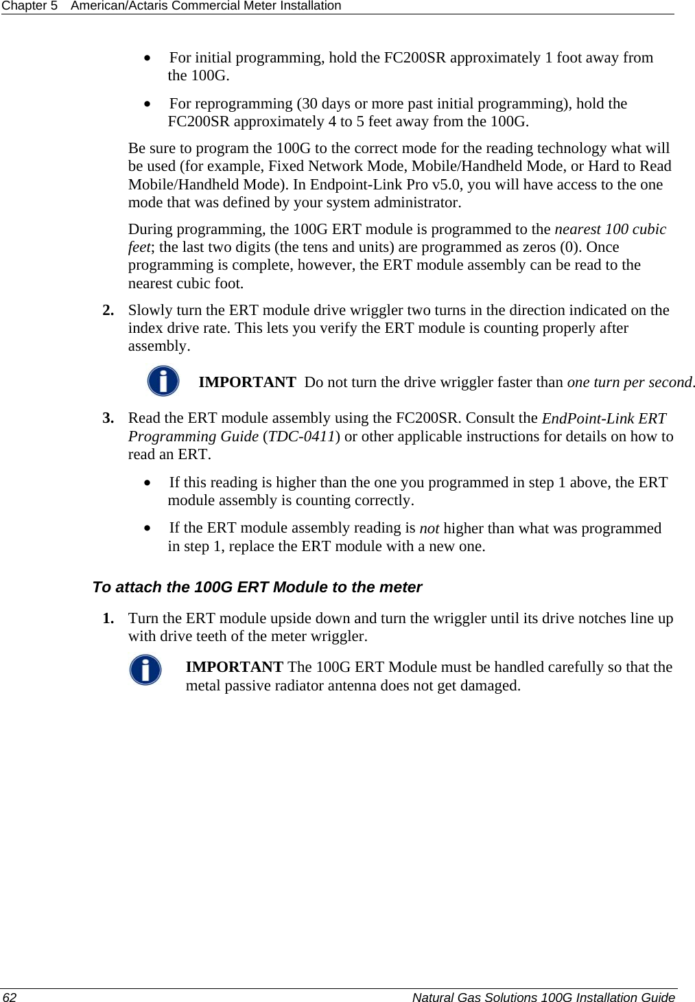 Chapter 5  American/Actaris Commercial Meter Installation  • For initial programming, hold the FC200SR approximately 1 foot away from the 100G.  • For reprogramming (30 days or more past initial programming), hold the FC200SR approximately 4 to 5 feet away from the 100G.  Be sure to program the 100G to the correct mode for the reading technology what will be used (for example, Fixed Network Mode, Mobile/Handheld Mode, or Hard to Read Mobile/Handheld Mode). In Endpoint-Link Pro v5.0, you will have access to the one mode that was defined by your system administrator.  During programming, the 100G ERT module is programmed to the nearest 100 cubic feet; the last two digits (the tens and units) are programmed as zeros (0). Once programming is complete, however, the ERT module assembly can be read to the nearest cubic foot.  2. Slowly turn the ERT module drive wriggler two turns in the direction indicated on the index drive rate. This lets you verify the ERT module is counting properly after assembly.   IMPORTANT  Do not turn the drive wriggler faster than one turn per second. 3. Read the ERT module assembly using the FC200SR. Consult the EndPoint-Link ERT Programming Guide (TDC-0411) or other applicable instructions for details on how to read an ERT.  • If this reading is higher than the one you programmed in step 1 above, the ERT module assembly is counting correctly.  • If the ERT module assembly reading is not higher than what was programmed in step 1, replace the ERT module with a new one.  To attach the 100G ERT Module to the meter 1. Turn the ERT module upside down and turn the wriggler until its drive notches line up with drive teeth of the meter wriggler.  IMPORTANT The 100G ERT Module must be handled carefully so that the metal passive radiator antenna does not get damaged. 62  Natural Gas Solutions 100G Installation Guide  