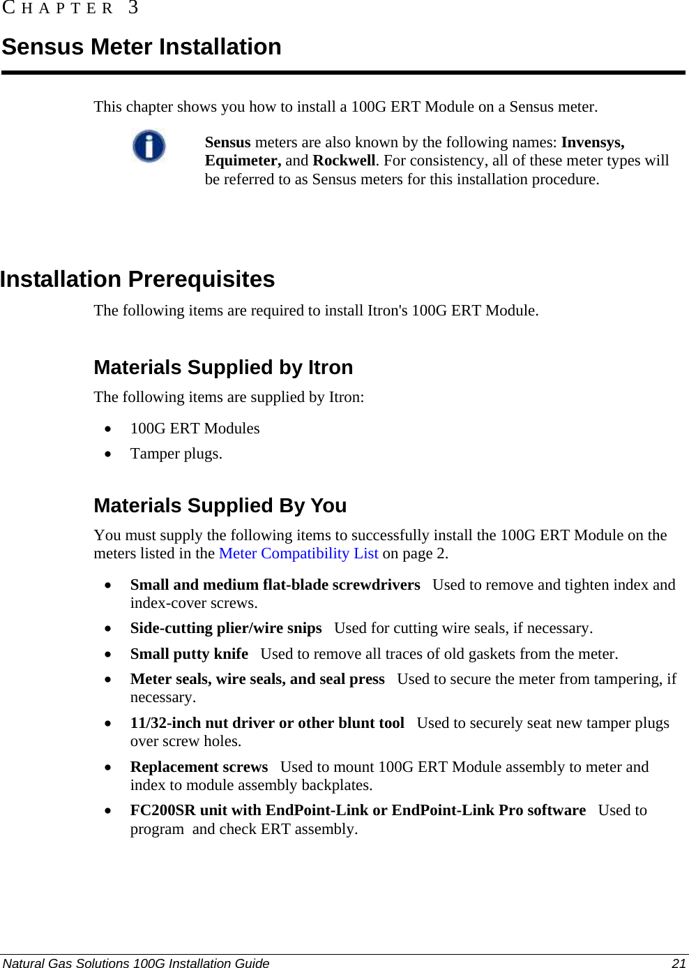  Natural Gas Solutions 100G Installation Guide  21  This chapter shows you how to install a 100G ERT Module on a Sensus meter.   Sensus meters are also known by the following names: Invensys, Equimeter, and Rockwell. For consistency, all of these meter types will be referred to as Sensus meters for this installation procedure.     Installation Prerequisites The following items are required to install Itron&apos;s 100G ERT Module.   Materials Supplied by Itron The following items are supplied by Itron: • 100G ERT Modules • Tamper plugs.  Materials Supplied By You You must supply the following items to successfully install the 100G ERT Module on the meters listed in the Meter Compatibility List on page 2. • Small and medium flat-blade screwdrivers   Used to remove and tighten index and index-cover screws. • Side-cutting plier/wire snips   Used for cutting wire seals, if necessary. • Small putty knife   Used to remove all traces of old gaskets from the meter.  • Meter seals, wire seals, and seal press   Used to secure the meter from tampering, if necessary. • 11/32-inch nut driver or other blunt tool   Used to securely seat new tamper plugs over screw holes.  • Replacement screws   Used to mount 100G ERT Module assembly to meter and index to module assembly backplates. • FC200SR unit with EndPoint-Link or EndPoint-Link Pro software   Used to program  and check ERT assembly.  CHAPTER 3 Sensus Meter Installation 