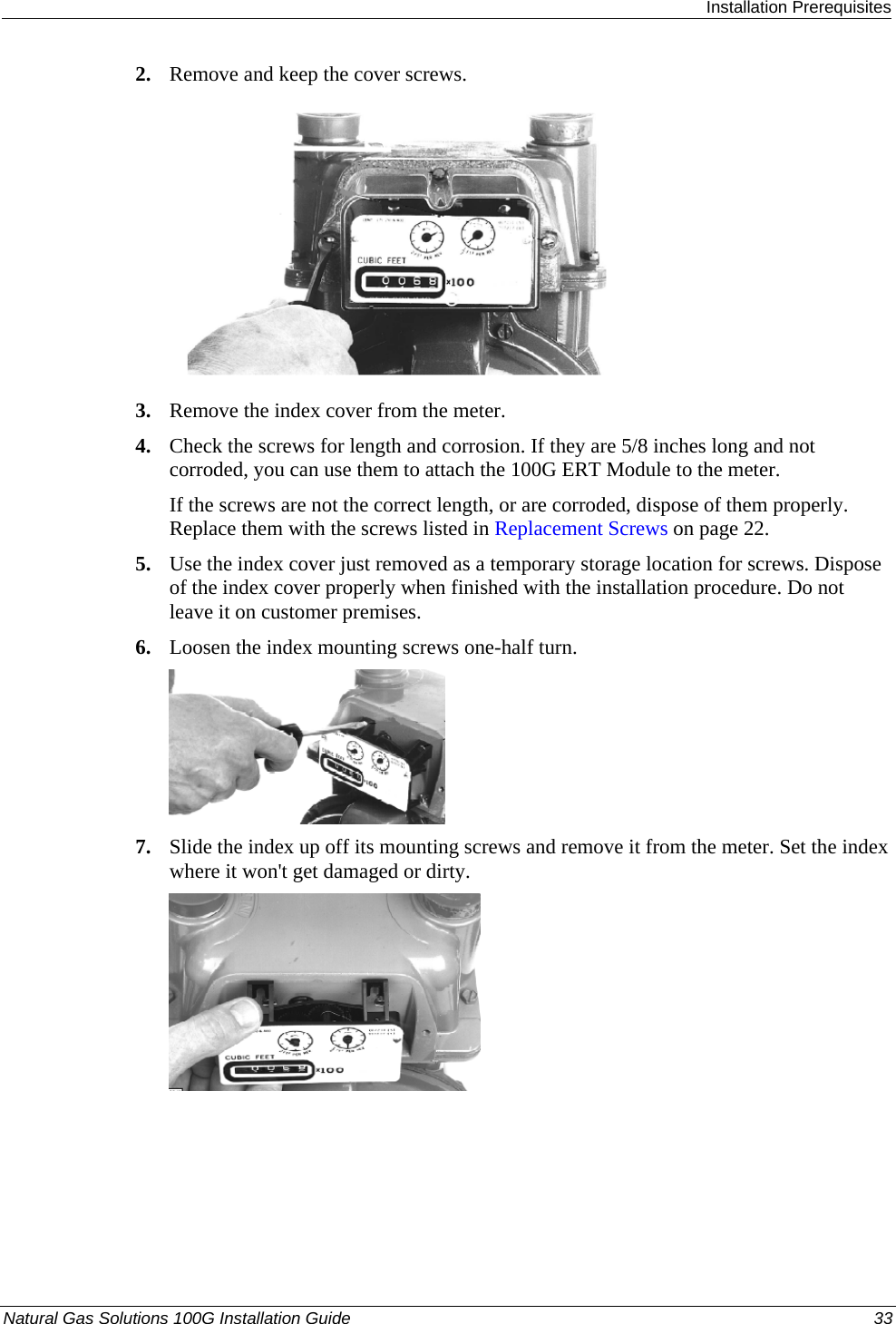  Installation Prerequisites Natural Gas Solutions 100G Installation Guide  33  2. Remove and keep the cover screws.  3. Remove the index cover from the meter. 4. Check the screws for length and corrosion. If they are 5/8 inches long and not corroded, you can use them to attach the 100G ERT Module to the meter. If the screws are not the correct length, or are corroded, dispose of them properly. Replace them with the screws listed in Replacement Screws on page 22. 5. Use the index cover just removed as a temporary storage location for screws. Dispose of the index cover properly when finished with the installation procedure. Do not leave it on customer premises. 6. Loosen the index mounting screws one-half turn.  7. Slide the index up off its mounting screws and remove it from the meter. Set the index where it won&apos;t get damaged or dirty.  