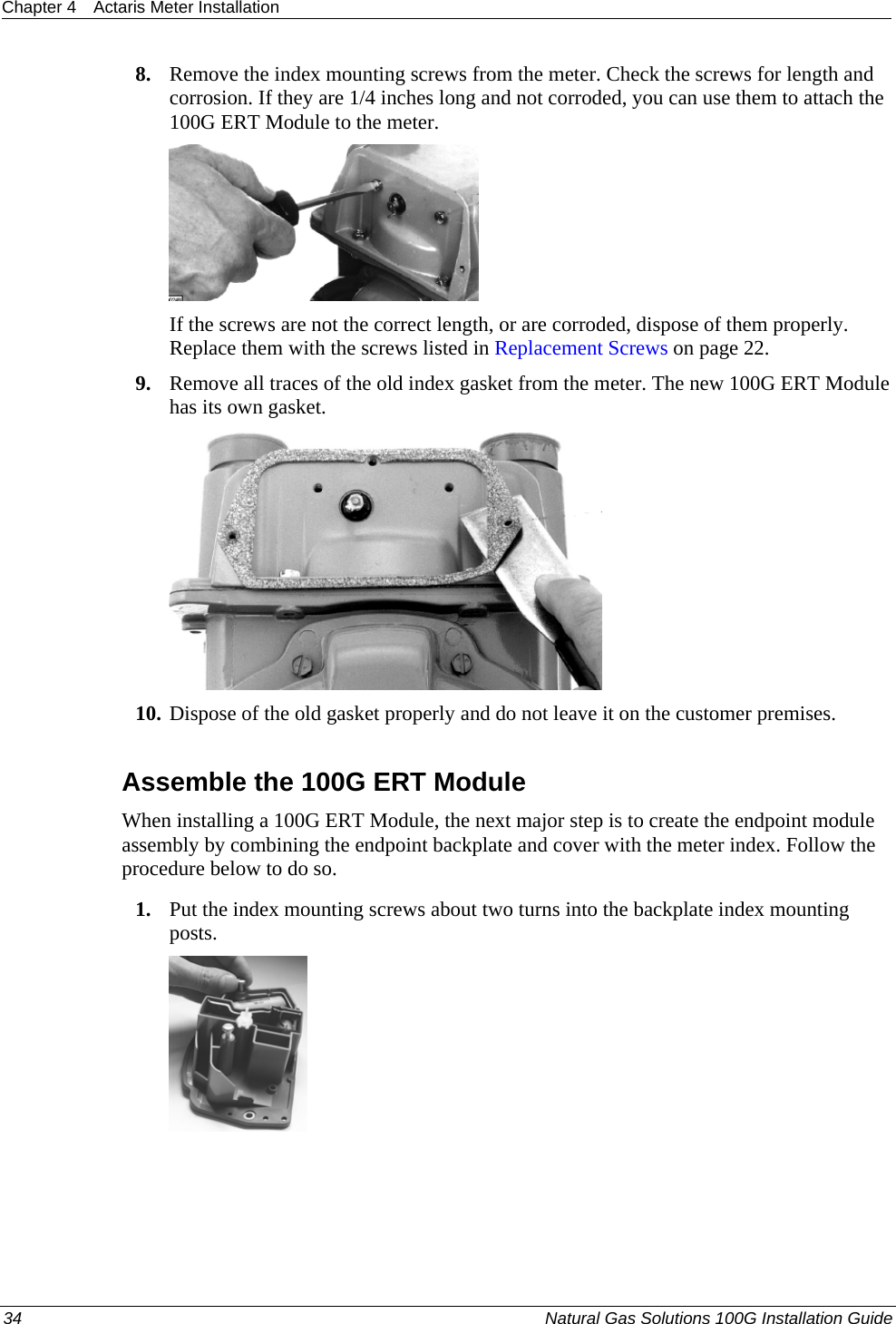 Chapter 4  Actaris Meter Installation  34  Natural Gas Solutions 100G Installation Guide  8. Remove the index mounting screws from the meter. Check the screws for length and corrosion. If they are 1/4 inches long and not corroded, you can use them to attach the 100G ERT Module to the meter.  If the screws are not the correct length, or are corroded, dispose of them properly. Replace them with the screws listed in Replacement Screws on page 22. 9. Remove all traces of the old index gasket from the meter. The new 100G ERT Module has its own gasket.  10. Dispose of the old gasket properly and do not leave it on the customer premises.  Assemble the 100G ERT Module When installing a 100G ERT Module, the next major step is to create the endpoint module assembly by combining the endpoint backplate and cover with the meter index. Follow the procedure below to do so.  1. Put the index mounting screws about two turns into the backplate index mounting posts.  