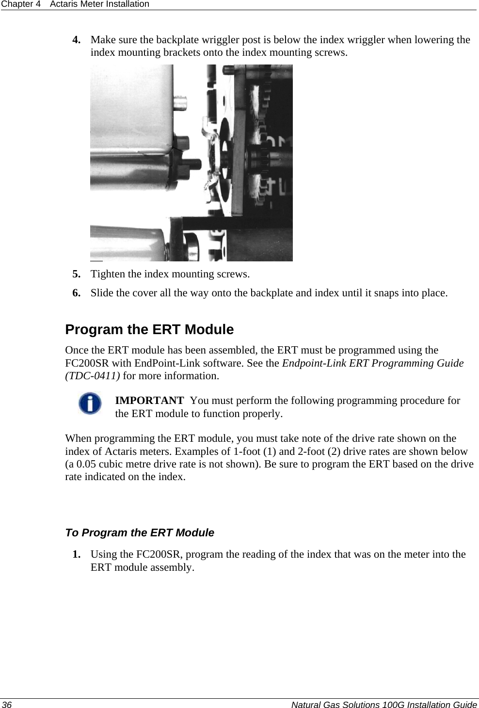 Chapter 4  Actaris Meter Installation  36  Natural Gas Solutions 100G Installation Guide  4. Make sure the backplate wriggler post is below the index wriggler when lowering the index mounting brackets onto the index mounting screws.  5. Tighten the index mounting screws. 6. Slide the cover all the way onto the backplate and index until it snaps into place.  Program the ERT Module Once the ERT module has been assembled, the ERT must be programmed using the FC200SR with EndPoint-Link software. See the Endpoint-Link ERT Programming Guide (TDC-0411) for more information.    IMPORTANT  You must perform the following programming procedure for the ERT module to function properly.  When programming the ERT module, you must take note of the drive rate shown on the index of Actaris meters. Examples of 1-foot (1) and 2-foot (2) drive rates are shown below (a 0.05 cubic metre drive rate is not shown). Be sure to program the ERT based on the drive rate indicated on the index.  To Program the ERT Module 1. Using the FC200SR, program the reading of the index that was on the meter into the ERT module assembly.  