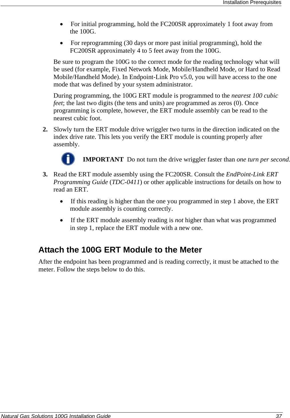  Installation Prerequisites Natural Gas Solutions 100G Installation Guide  37  • For initial programming, hold the FC200SR approximately 1 foot away from the 100G.  • For reprogramming (30 days or more past initial programming), hold the FC200SR approximately 4 to 5 feet away from the 100G.  Be sure to program the 100G to the correct mode for the reading technology what will be used (for example, Fixed Network Mode, Mobile/Handheld Mode, or Hard to Read Mobile/Handheld Mode). In Endpoint-Link Pro v5.0, you will have access to the one mode that was defined by your system administrator.  During programming, the 100G ERT module is programmed to the nearest 100 cubic feet; the last two digits (the tens and units) are programmed as zeros (0). Once programming is complete, however, the ERT module assembly can be read to the nearest cubic foot.  2. Slowly turn the ERT module drive wriggler two turns in the direction indicated on the index drive rate. This lets you verify the ERT module is counting properly after assembly.   IMPORTANT  Do not turn the drive wriggler faster than one turn per second. 3. Read the ERT module assembly using the FC200SR. Consult the EndPoint-Link ERT Programming Guide (TDC-0411) or other applicable instructions for details on how to read an ERT.  • If this reading is higher than the one you programmed in step 1 above, the ERT module assembly is counting correctly.  • If the ERT module assembly reading is not higher than what was programmed in step 1, replace the ERT module with a new one.  Attach the 100G ERT Module to the Meter After the endpoint has been programmed and is reading correctly, it must be attached to the meter. Follow the steps below to do this. 