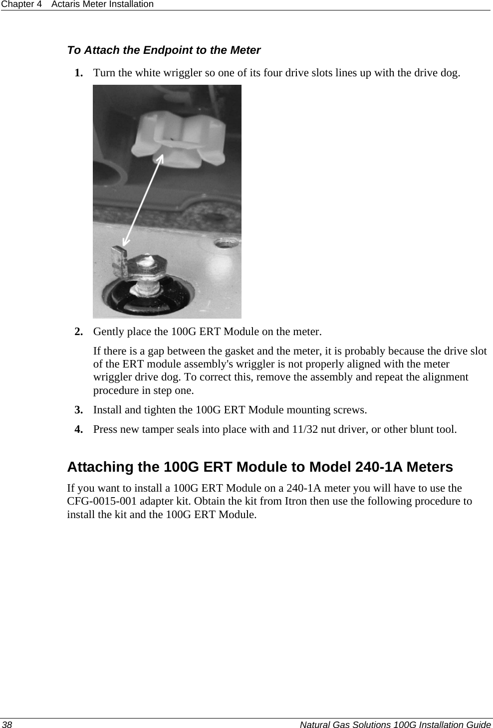 Chapter 4  Actaris Meter Installation  38  Natural Gas Solutions 100G Installation Guide  To Attach the Endpoint to the Meter 1. Turn the white wriggler so one of its four drive slots lines up with the drive dog.  2. Gently place the 100G ERT Module on the meter. If there is a gap between the gasket and the meter, it is probably because the drive slot of the ERT module assembly&apos;s wriggler is not properly aligned with the meter wriggler drive dog. To correct this, remove the assembly and repeat the alignment procedure in step one. 3. Install and tighten the 100G ERT Module mounting screws. 4. Press new tamper seals into place with and 11/32 nut driver, or other blunt tool.  Attaching the 100G ERT Module to Model 240-1A Meters If you want to install a 100G ERT Module on a 240-1A meter you will have to use the CFG-0015-001 adapter kit. Obtain the kit from Itron then use the following procedure to install the kit and the 100G ERT Module. 
