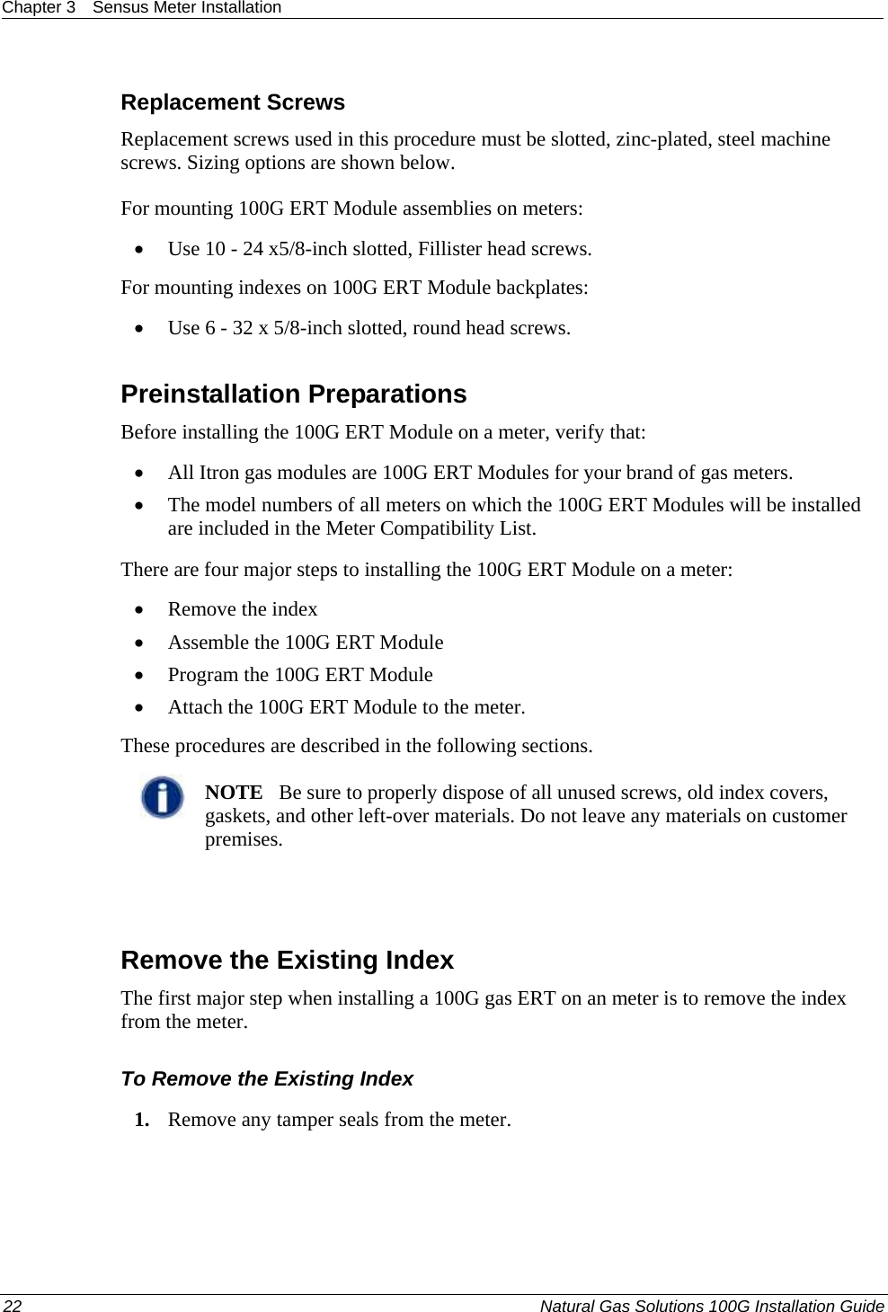 Chapter 3  Sensus Meter Installation  22  Natural Gas Solutions 100G Installation Guide  Replacement Screws Replacement screws used in this procedure must be slotted, zinc-plated, steel machine screws. Sizing options are shown below.  For mounting 100G ERT Module assemblies on meters: • Use 10 - 24 x5/8-inch slotted, Fillister head screws. For mounting indexes on 100G ERT Module backplates: • Use 6 - 32 x 5/8-inch slotted, round head screws.  Preinstallation Preparations Before installing the 100G ERT Module on a meter, verify that:   • All Itron gas modules are 100G ERT Modules for your brand of gas meters.  • The model numbers of all meters on which the 100G ERT Modules will be installed are included in the Meter Compatibility List.  There are four major steps to installing the 100G ERT Module on a meter:  • Remove the index • Assemble the 100G ERT Module • Program the 100G ERT Module • Attach the 100G ERT Module to the meter. These procedures are described in the following sections.   NOTE   Be sure to properly dispose of all unused screws, old index covers, gaskets, and other left-over materials. Do not leave any materials on customer premises.    Remove the Existing Index The first major step when installing a 100G gas ERT on an meter is to remove the index from the meter.  To Remove the Existing Index 1. Remove any tamper seals from the meter.  