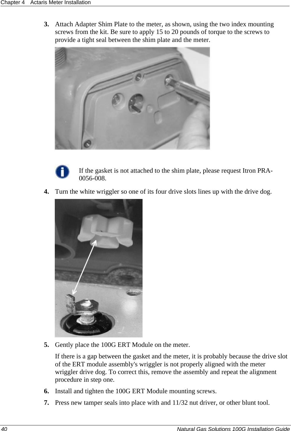 Chapter 4  Actaris Meter Installation  40  Natural Gas Solutions 100G Installation Guide  3. Attach Adapter Shim Plate to the meter, as shown, using the two index mounting screws from the kit. Be sure to apply 15 to 20 pounds of torque to the screws to provide a tight seal between the shim plate and the meter.    If the gasket is not attached to the shim plate, please request Itron PRA-0056-008. 4. Turn the white wriggler so one of its four drive slots lines up with the drive dog.  5. Gently place the 100G ERT Module on the meter. If there is a gap between the gasket and the meter, it is probably because the drive slot of the ERT module assembly&apos;s wriggler is not properly aligned with the meter wriggler drive dog. To correct this, remove the assembly and repeat the alignment procedure in step one. 6. Install and tighten the 100G ERT Module mounting screws. 7. Press new tamper seals into place with and 11/32 nut driver, or other blunt tool. 