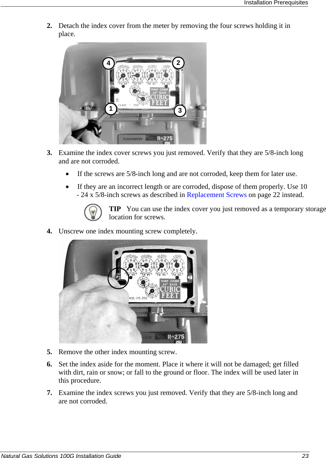  Installation Prerequisites Natural Gas Solutions 100G Installation Guide  23  2. Detach the index cover from the meter by removing the four screws holding it in place.  3412 3. Examine the index cover screws you just removed. Verify that they are 5/8-inch long and are not corroded.  • If the screws are 5/8-inch long and are not corroded, keep them for later use.  • If they are an incorrect length or are corroded, dispose of them properly. Use 10 - 24 x 5/8-inch screws as described in Replacement Screws on page 22 instead.   TIP   You can use the index cover you just removed as a temporary storage location for screws.  4. Unscrew one index mounting screw completely.   5. Remove the other index mounting screw.  6. Set the index aside for the moment. Place it where it will not be damaged; get filled with dirt, rain or snow; or fall to the ground or floor. The index will be used later in this procedure.  7. Examine the index screws you just removed. Verify that they are 5/8-inch long and are not corroded.  