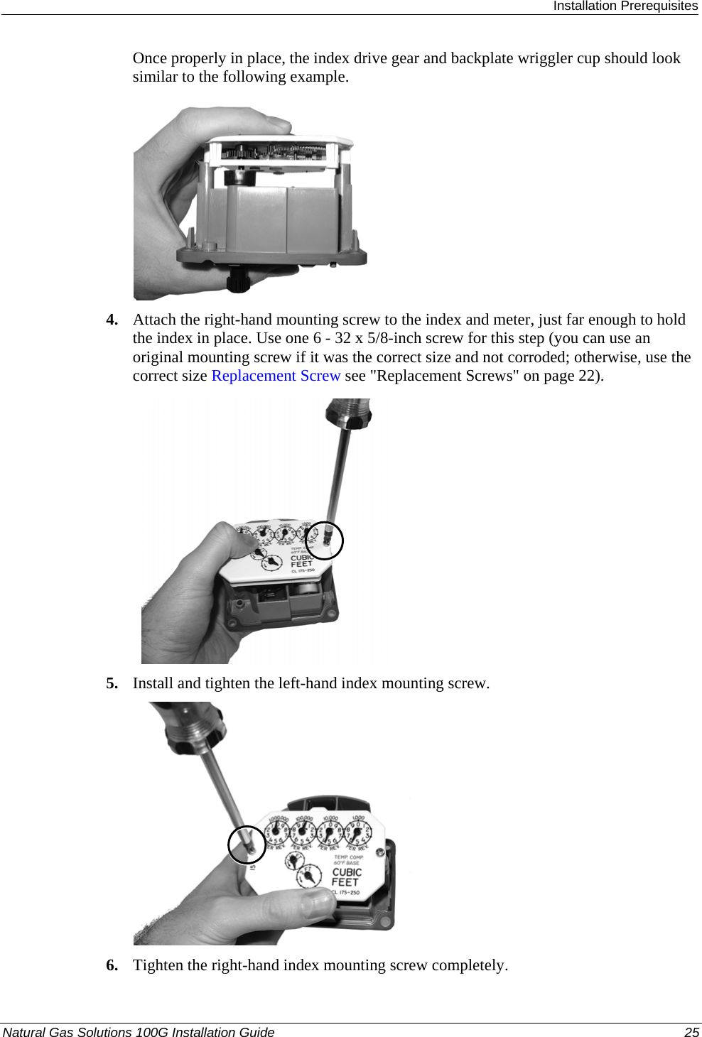  Installation Prerequisites Natural Gas Solutions 100G Installation Guide  25  Once properly in place, the index drive gear and backplate wriggler cup should look similar to the following example.   4. Attach the right-hand mounting screw to the index and meter, just far enough to hold the index in place. Use one 6 - 32 x 5/8-inch screw for this step (you can use an original mounting screw if it was the correct size and not corroded; otherwise, use the correct size Replacement Screw see &quot;Replacement Screws&quot; on page 22). 21 5. Install and tighten the left-hand index mounting screw.    6. Tighten the right-hand index mounting screw completely.  