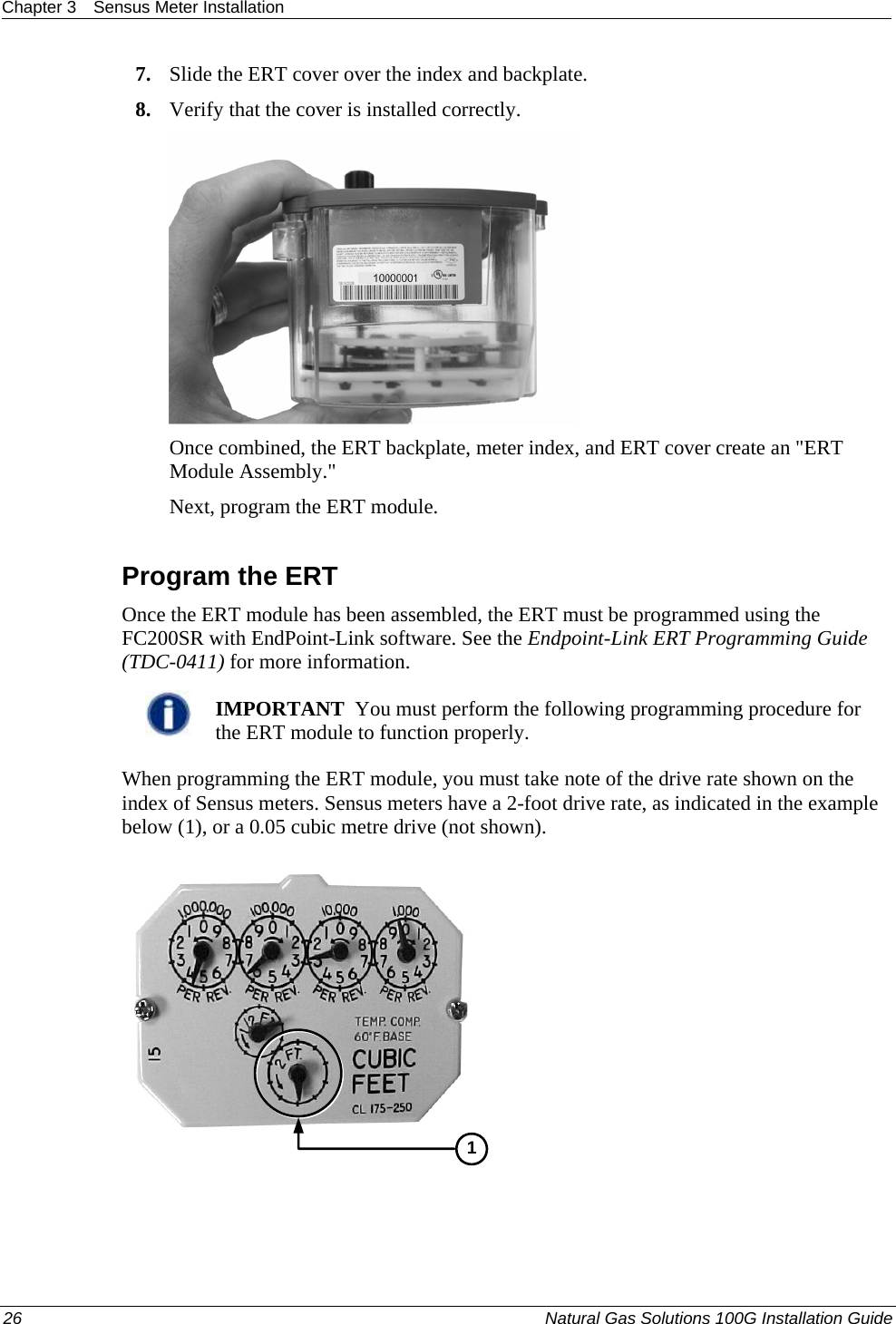 Chapter 3  Sensus Meter Installation  26  Natural Gas Solutions 100G Installation Guide  7. Slide the ERT cover over the index and backplate.  8. Verify that the cover is installed correctly.   Once combined, the ERT backplate, meter index, and ERT cover create an &quot;ERT Module Assembly.&quot;  Next, program the ERT module.   Program the ERT Once the ERT module has been assembled, the ERT must be programmed using the FC200SR with EndPoint-Link software. See the Endpoint-Link ERT Programming Guide (TDC-0411) for more information.    IMPORTANT  You must perform the following programming procedure for the ERT module to function properly.  When programming the ERT module, you must take note of the drive rate shown on the index of Sensus meters. Sensus meters have a 2-foot drive rate, as indicated in the example below (1), or a 0.05 cubic metre drive (not shown).   1 