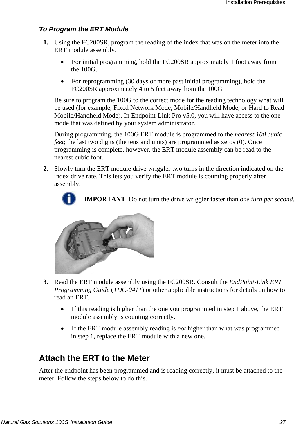  Installation Prerequisites Natural Gas Solutions 100G Installation Guide  27  To Program the ERT Module 1. Using the FC200SR, program the reading of the index that was on the meter into the ERT module assembly.  • For initial programming, hold the FC200SR approximately 1 foot away from the 100G.  • For reprogramming (30 days or more past initial programming), hold the FC200SR approximately 4 to 5 feet away from the 100G.  Be sure to program the 100G to the correct mode for the reading technology what will be used (for example, Fixed Network Mode, Mobile/Handheld Mode, or Hard to Read Mobile/Handheld Mode). In Endpoint-Link Pro v5.0, you will have access to the one mode that was defined by your system administrator.  During programming, the 100G ERT module is programmed to the nearest 100 cubic feet; the last two digits (the tens and units) are programmed as zeros (0). Once programming is complete, however, the ERT module assembly can be read to the nearest cubic foot.  2. Slowly turn the ERT module drive wriggler two turns in the direction indicated on the index drive rate. This lets you verify the ERT module is counting properly after assembly.   IMPORTANT  Do not turn the drive wriggler faster than one turn per second.  3. Read the ERT module assembly using the FC200SR. Consult the EndPoint-Link ERT Programming Guide (TDC-0411) or other applicable instructions for details on how to read an ERT.  • If this reading is higher than the one you programmed in step 1 above, the ERT module assembly is counting correctly.  • If the ERT module assembly reading is not higher than what was programmed in step 1, replace the ERT module with a new one.   Attach the ERT to the Meter After the endpoint has been programmed and is reading correctly, it must be attached to the meter. Follow the steps below to do this. 